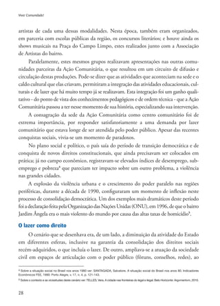 28
Viver Comunidade!
artistas de cada uma dessas modalidades. Nesta época, também eram organizados,
em parceria com escolas públicas da região, os concursos literários; e houve ainda os
shows musicais na Praça do Campo Limpo, estes realizados junto com a Associação
de Artistas do bairro.
Paralelamente, estes mesmos grupos realizavam apresentações nas outras comu-
nidades parceiras da Ação Comunitária, o que resultou em um circuito de difusão e
circulação destas produções. Pode-se dizer que as atividades que aconteciam na sede e o
caldo cultural que elas criavam, permitiram a integração das atividades educacionais, cul-
turais e de lazer que há muito tempo já se realizavam. Esta integração foi um ganho quali-
tativo - do ponto de vista dos conhecimentos pedagógicos e de ordem técnica - que a Ação
Comunitária passou a ter nesse momento de sua história, especializando sua intervenção.
A consagração da sede da Ação Comunitária como centro comunitário foi de
extrema importância, por responder satisfatoriamente a uma demanda por lazer
comunitário que estava longe de ser atendida pelo poder público. Apesar das recentes
conquistas sociais, vivia-se um momento de paradoxos.
No plano social e político, o país saía do período de transição democrática e de
conquista de novos direitos constitucionais, que ainda precisavam ser colocados em
prática; já no campo econômico, registravam-se elevados índices de desemprego, sub-
emprego e pobreza4
que pareciam ter impacto sobre um outro problema, a violência
nas grandes cidades.
A explosão da violência urbana e o crescimento do poder paralelo nas regiões
periféricas, durante a década de 1990, configuraram um momento de inflexão neste
processo de consolidação democrática. Um dos exemplos mais dramáticos deste período
foiadeclaraçãofeitapela OrganizaçãodasNaçõesUnidas (ONU), em 1996, de que o bairro
Jardim Ângela era o mais violento do mundo por causa das altas taxas de homicídio5
.
O lazer como direito
O cenário que se desenhava era, de um lado, a diminuição da atividade do Estado
em diferentes esferas, inclusive na garantia da consolidação dos direitos sociais
recém-adquiridos, o que incluía o lazer. De outro, ampliava-se a atuação da sociedade
civil em espaços de articulação com o poder público (fóruns, conselhos, redes), ao
4 Sobre a situação social no Brasil nos anos 1980 ver: SANTAGADA, Salvatore. A situação social do Brasil nos anos 80. Indicadores
Econômicos FEE, 1990: Porto Alegre, v. 17, n. 4, p. 121-143.
5 Sobre o contexto e as vicissitudes deste cenário ver: TELLES, Vera. A cidade nas fronteiras do legal e ilegal. Belo Horizonte: Argvmentvm, 2010.
 