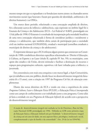 29
Parte I » Ação Comunitária: 46 anos de Trabalho por Cultura e Lazer nas Periferias de São Paulo
mesmo tempo em que se expandiam e se fortaleciam outros atores: os chamados novos
movimentos sociais (que lutavam e lutam por questões de identidade, ambientais e de
direitos humanos) e as ONGs.
Um marco deste período, relacionado a uma concepção ampliada de direitos,
foi a discussão acerca da infância e adolescência, cuja expressão no âmbito legal foi o
Estatuto da Criança e do Adolescente (ECA – Lei Federal nº 8.069), promulgado em
13 de julho de 1990. O Estatuto é o resultado da incorporação pela sociedade brasileira
de uma nova concepção relacionada à forma de considerar jurídica e socialmente a
criança e o adolescente, que também abriu canais de participação para a sociedade
civil em âmbito nacional (CONANDA), estadual e municipal (conselhos estaduais e
municipais de direitos da criança e do adolescente).
É importante destacar que o ECA reforçou alguns pontos que constavam na Consti-
tuição de 1988 e estabeleceu diretrizes específicas relacionadas ao Direito à Educação,
à Cultura, ao Esporte e ao Lazer (título II, capítulo IV Art. 59): os municípios, com
apoio dos estados e da União, devem estimular e facilitar a destinação de recursos e
espaços para programações culturais, esportivas e de lazer voltadas para a infância e a
juventude.
Em consonância com mais esta conquista e este marco legal, a Ação Comunitária,
que já trabalhava com este público, decide focar no desenvolvimento integral da faixa-
etária (6 a 15 anos), com a criação em 1997 do Programa Crê-Ser, de educação com-
plementar.
Diante das novas diretrizes do ECA e tendo em vista a experiência do então
Programa Cultura, Lazer e Educação Física (PCLEF), a Educação Física é incorporada
como um campo de conhecimento a ser trabalhado junto a este programa. Como aliás
já fazia a entidade em seu Programa de Educação Infantil, de acordo com a perspectiva
do desenvolvimento integral:
A noção de desenvolvimento integral está cunhada na Lei de Diretrizes e Base da Edu-
cação Nacional (LDB) promulgada em 1996. Definida na LDB como primeira etapa
da Educação básica a Educação Infantil tem por finalidade: “o desenvolvimento integral
da criança até seis anos de idade, em seus aspectos físico, psicológico, intelectual e social,
complementando a ação da família e da comunidade”. (Art. 29 da Lei no 9394/96).
 