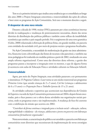 30
Viver Comunidade!
Tem-se aí a primeira iniciativa que sinaliza uma tendência que se consolidaria ao longo
dos anos 2000: o Projeto Integração concretizou a transversalidade das ações de cultura
e lazer entre os programas da Ação Comunitária. Será esse o momento descrito a seguir.
O despontar de uma nova missão
Durante a década de 1990, muitas ONGs passaram por crises econômicas internas
devido às readequações e mudanças de posicionamento necessárias, diante das novas
diretrizes de distribuição das políticas públicas e também como reflexo da instabilidade
econômica que assolou o país naquele período. Foi o surgimento de uma nova gramática
(Gohn, 2008) relacionada à efetivação de políticas feitas, em grande medida, em parceria
com entidades da sociedade civil, por meio de projetos sociais e programas focalizados.
Na Ação Comunitária, a necessidade de modernização da gestão nas áreas administra-
tiva, financeira (com a diversificação das fontes de recursos e dos parceiros), e também nas
áreas pedagógicas foi traduzida em medidas práticas a partir de 2002, resultando em uma
ampla reforma organizacional. Como uma das diretrizes desta reforma, a gestão dos
programas passou a incorporar a integração entre os mesmos, o que de alguma forma
já acontecia com aulas de Educação Física e atividades culturais na Educação Infantil.
Transversalidade
Agora, por meio do Projeto Integração, essas atividades passavam a ser permanentes
e sistemáticas. O Programa Cultura e Lazer torna-se um núcleo transversal aos programas
Primeiras Letras (que atende crianças de 2 a 5 anos), Crê-Ser (crianças e adolescentes
de 6 a 15 anos) e o Preparação Para o Trabalho (jovens de 15 a 21 anos).
As atividades culturais e esportivas que aconteciam nas dependências do Ginásio
deEsportesenasededaAçãoComunitáriapermaneceramaté2004edepoisforamence-
rradas, pois o foco passou a ser a oferta destas atividades nas organizações sociais par-
ceiras, onde os programas eram e são implementados. A mudança de foco foi coerente
com a redefinição da missão que ocorreu em 2002:
“Contribuir de forma contínua e integrada para a inclusão social – educação, cultura,
empregabilidade e cidadania – de crianças, adolescentes e jovens em parceria com lideranças
comunitárias formalmente organizadas”.
Nestanovamissão,acaracterizaçãodopúblicoaseratendidoeaparceriacomlideranças
comunitárias eram diretrizes que necessitavam da implementação de novas estratégias
 