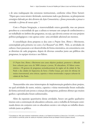 31
Parte I » Ação Comunitária: 46 anos de Trabalho por Cultura e Lazer nas Periferias de São Paulo
e de uma readequação das estruturas institucionais, conforme relata Deise Sartori:
“Depois que a nova missão é declarada, examinamos tudo o que fazíamos, no planejamento
estratégico liderado por dois diretores da Ação Comunitária, e fomos provocados a pensar o
conteúdo e a forma de nossas ações ”.
Com o Projeto Integração, a transversalidade estava garantida, mas aos poucos
percebeu-se a necessidade de que a cultura se tornasse um campo de conhecimento a
ser trabalhado no âmbito dos programas, ou seja, que deveria constar em seus projetos
político-pedagógicos e não apenas como uma atividade adicional aos mesmos.
A consolidação desta proposta se deu com o Projeto Som, Ritmo e Movimento,
contemplado pela primeira vez com a Lei Rouanet6
em 2005. Nele, as atividades de
cultura e lazer passaram a ser desenvolvidas de forma sistemática, em consonância com
as diretrizes de cada programa, depois de diversas consultas junto aos públicos dos
programas, às equipes técnicas e aos líderes.
O Projeto Som, Ritmo e Movimento tem como objetivo produzir, promover e difundir
bens culturais para cerca de 5000 crianças e jovens, 30 educadores, 45 líderes comu-
nitários e 30 gestores de programas socioeducacionais da região sul da cidade de São
Paulo e das cidades de Itapecerica da Serra e Embu Guaçu, por meio de oficinas de
música instrumental, artes cênicas, capoeira e visitas monitoradas a espaços culturais da
cidade de São Paulo.
Transcorridos oito anos ininterruptos de implementação gradativa deste projeto,
no qual atividades de teatro, música, capoeira e visitas monitoradas foram realizadas
de forma universal com jovens e crianças dos programas, podemos afirmar que muitos
ganhos e aprendizados foram sedimentados.
Além da expansão quantitativa destas atividades, houve um ganho qualitativo
imenso com a contratação de educadores culturais, com o trabalho de formação conti-
nuada destes em conjunto com os educadores sociais e em relação ao trabalho desen-
volvido junto ao público.
6 Concebida em 1991 para incentivar investimentos culturais, a Lei Federal de Incentivo à Cultura (Lei nº 8.313/91), ou Lei Rouanet,
como também é conhecida, poder ser usada por empresas e pessoas físicas que desejam financiar projetos culturais.
 