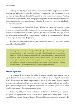 32
Viver Comunidade!
Outro ganho do Projeto Som, Ritmo e Movimento se refere aos processos criativos
intensos que ocorrem no âmbito das atividades dos programas e que são compartilhados
na Mostra Cultural anual da Ação Comunitária. Em outros momentos do Núcleo,
aconteceram pontualmente feiras pedagógicas e algumas mostras culturais organizadas
com recursos próprios pela equipe, com o intuito de promover a troca e a visibilidade
do trabalho cotidiano.
Com o incentivo do Projeto Som, Ritmo e Movimento, a Mostra Cultural se amplia
e torna-se o ponto alto de todos os anos, pois é o momento em que os diversos educadores
culturais, educadores sociais, líderes e gestores das entidades parceiras, a equipe técnica
da Ação, pais e comunidade se encontram para prestigiar as apresentações das crianças
e jovens que fizeram parte do projeto.
Recuperamos o depoimento escrito por Reinaldo Pacheco sobre a primeira Mostra
ocorrida no final de 2005:
“Toda riqueza apresentada aqui nos faz refletir sobre algo: toda ação comunitária é sempre
uma ação cultural. A ação comunitária como ação cultural é aquela que provoca, instiga
mudanças, transforma. Potencializa novas descobertas e possibilidades. E muito disso pode
ser feito no tempo de lazer destas crianças e jovens, abrindo-se assim a possibilidade de maior
participação comunitária no “tempo livre” – aquele tempo no qual podemos exercitar autono-
mia relativa em relação às obrigações cotidianas e experimentar o novo, ritualizar o existente,
encontrar o outro e por conseqüência construir a nossa própria identidade.”
Líderes e gestores
No processo de reavaliação das várias frentes de trabalho, que ocorreu com a
ajuda de consultores e especialistas convidados, verificou-se que a Ação Comunitária
havia desenvolvido um sólido programa de formação de educadores. Porém, naquele
momento específico, tendo em vista a nova missão e a capilaridade de seu trabalho
junto a tantas organizações, era preciso desenvolver um trabalho aprofundado junto
aos líderes e gestores das organizações parceiras.
Assim, em 2000, tem início o Programa de Formação de Lideranças, com foco
na gestão de organizações sociais. Este trabalho ganha maior força com a criação,
em 2009, da área de Desenvolvimento Comunitário como um setor estratégico da
 