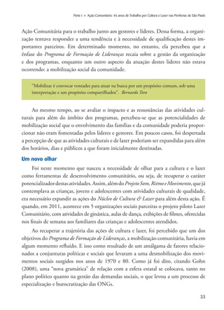 33
Parte I » Ação Comunitária: 46 anos de Trabalho por Cultura e Lazer nas Periferias de São Paulo
Ação Comunitária para o trabalho junto aos gestores e líderes. Dessa forma, a organi-
zação tentava responder a uma tendência e à necessidade de qualificação destes im-
portantes parceiros. Em determinado momento, no entanto, ela percebeu que a
ênfase do Programa de Formação de Lideranças recaia sobre a gestão da organização
e dos programas, enquanto um outro aspecto da atuação destes líderes não estava
ocorrendo: a mobilização social da comunidade.
“Mobilizar é convocar vontades para atuar na busca por um propósito comum, sob uma
interpretação e um propósito compartilhados”. Bernardo Toro
Ao mesmo tempo, ao se avaliar o impacto e as ressonâncias das atividades cul-
turais para além do âmbito dos programas, percebeu-se que as potencialidades de
mobilização social que o envolvimento das famílias e da comunidade poderia propor-
cionar não eram fomentadas pelos líderes e gestores. Em poucos casos, foi despertada
a percepção de que as atividades culturais e de lazer poderiam ser expandidas para além
dos horários, dias e públicos a que foram inicialmente destinadas.
Um novo olhar
Foi neste momento que nasceu a necessidade de olhar para a cultura e o lazer
como ferramentas de desenvolvimento comunitário, ou seja, de recuperar o caráter
potencializadordestasatividades.Assim,alémdoProjetoSom,RitmoeMovimento,quejá
contemplava as crianças, jovens e adolescentes com atividades culturais de qualidade,
era necessário expandir as ações do Núcleo de Cultura & Lazer para além desta ação. É
quando, em 2011, acontece em 5 organizações sociais parceiras o projeto piloto Lazer
Comunitário, com atividades de ginástica, aulas de dança, exibições de filmes, oferecidas
nos finais de semana aos familiares das crianças e adolescentes atendidos.
Ao recuperar a trajetória das ações de cultura e lazer, foi percebido que um dos
objetivos do Programa de Formação de Lideranças, a mobilização comunitária, havia em
algum momento refluído. E isso como resultado de um amálgama de fatores relacio-
nados a conjunturas políticas e sociais que levaram a uma desmobilização dos movi-
mentos sociais surgidos nos anos de 1970 e 80. Como já foi dito, citando Gohn
(2008), uma “nova gramática” de relação com a esfera estatal se colocava, tanto no
plano político quanto na gestão das demandas sociais, o que levou a um processo de
especialização e burocratização das ONGs.
 
