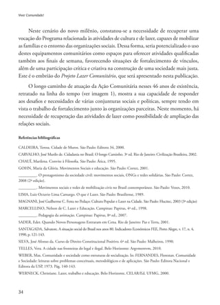 34
Viver Comunidade!
Neste cenário do novo milênio, constatou-se a necessidade de recuperar uma
vocação do Programa relacionada às atividades de cultura e de lazer, capazes de mobilizar
as famílias e o entorno das organizações sociais. Dessa forma, seria potencializado o uso
destes equipamentos comunitários como espaços para oferecer atividades qualificadas
também aos finais de semana, favorecendo situações de fortalecimento de vínculos,
além de uma participação crítica e criativa na construção de uma sociedade mais justa.
Este é o embrião do Projeto Lazer Comunitário, que será apresentado nesta publicação.
O longo caminho de atuação da Ação Comunitária nesses 46 anos de existência,
retratado na linha do tempo (ver imagem 1), mostra a sua capacidade de responder
aos desafios e necessidades de várias conjunturas sociais e políticas, sempre tendo em
vista o trabalho de fortalecimento junto às organizações parceiras. Neste momento, há
necessidade de recuperação das atividades de lazer como possibilidade de ampliação das
relações sociais.
Referências bibliográficas
CALDEIRA, Teresa. Cidade de Muros. São Paulo: Editora 34, 2000.
CARVALHO, José Murilo de. Cidadania no Brasil. O longo Caminho. 3ª ed. Rio de Janeiro: Civilização Brasileira, 2002.
CHAUÍ, Marilena. Convite à Filosofia. São Paulo: Ática, 1995.
GOHN, Maria da Glória. Movimentos Sociais e educação. São Paulo: Cortez, 2001.
_________. O protagonismo da sociedade civil: movimentos sociais, ONGs e redes solidárias. São Paulo: Cortez,
2008 (2ª edição).
_________. Movimentos sociais e redes de mobilização civis no Brasil contemporâneo. São Paulo: Vozes, 2010.
LIMA, Luiz Octavio Lima Camargo. O que é Lazer. São Paulo: Brasiliense, 1989.
MAGNANI, José Guilherme C. Festa no Pedaço: Cultura Popular e Lazer na Cidade. São Paulo: Hucitec, 2003 (3ª edição)
MARCELLINO, Nelson de C. Lazer e Educação. Campinas: Papirus, 4ª ed., 1998.
_________. Pedagogia da animação. Campinas: Papirus, 8ª ed., 2007.
SADER, Eder. Quando Novos Personagens Entraram em Cena. Rio de Janeiro: Paz e Terra, 2001.
SANTAGADA, Salvatore. A situação social do Brasil nos anos 80. Indicadores Econômicos FEE, Porto Alegre, v. 17, n. 4,
1990, p. 121-143.
SILVA, José Afonso da. Curso de Direito Constitucional Positivo. 6ª ed. São Paulo: Malheiros, 1990.
TELLES, Vera. A cidade nas fronteiras do legal e ilegal. Belo Horizonte: Argvmentvm, 2010.
WEBER, Max. Comunidade e sociedade como estruturas de socialização. In: FERNANDES, Florestan. Comunidade
e Sociedade: leituras sobre problemas conceituais, metodológicos e de aplicações. São Paulo: Editora Nacional e
Editora da USP, 1973. Pág. 140-143.
WERNECK, Christiane. Lazer, trabalho e educação. Belo Horizonte, CELAR/Ed. UFMG, 2000.
 