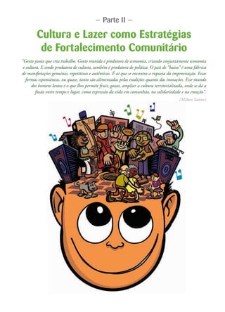 Cultura e Lazer como Estratégias
de Fortalecimento Comunitário
“Gente junta que cria trabalho. Gente reunida é produtora de economia, criando conjuntamente economia
e cultura. E sendo produtora de cultura, também é produtora de política. O país de “baixo” é uma fábrica
de manifestações genuínas, repetitivas e autênticas. É aí que se encontra a riqueza da improvisação. Essas
formas espontâneas, ou quase, tanto são alimentadas pelas tradições quanto das inovações. Esse mundo
dos homens lentos é o que lhes permite fruir, gozar, ampliar a cultura territorializada, onde se dá a
fusão entre tempo e lugar, como expressão da vida em comunhão, na solidariedade e na emoção”.
(Milton Santos)
— Parte II —
 