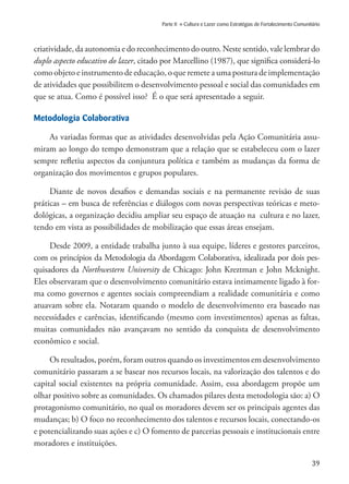 39
Parte II » Cultura e Lazer como Estratégias de Fortalecimento Comunitário
criatividade, da autonomia e do reconhecimento do outro. Neste sentido, vale lembrar do
duplo aspecto educativo do lazer, citado por Marcellino (1987), que significa considerá-lo
como objeto e instrumento de educação, o que remete a uma postura de implementação
de atividades que possibilitem o desenvolvimento pessoal e social das comunidades em
que se atua. Como é possível isso? É o que será apresentado a seguir.
Metodologia Colaborativa
As variadas formas que as atividades desenvolvidas pela Ação Comunitária assu-
miram ao longo do tempo demonstram que a relação que se estabeleceu com o lazer
sempre refletiu aspectos da conjuntura política e também as mudanças da forma de
organização dos movimentos e grupos populares.
Diante de novos desafios e demandas sociais e na permanente revisão de suas
práticas – em busca de referências e diálogos com novas perspectivas teóricas e meto-
dológicas, a organização decidiu ampliar seu espaço de atuação na cultura e no lazer,
tendo em vista as possibilidades de mobilização que essas áreas ensejam.
Desde 2009, a entidade trabalha junto à sua equipe, líderes e gestores parceiros,
com os princípios da Metodologia da Abordagem Colaborativa, idealizada por dois pes-
quisadores da Northwestern University de Chicago: John Kreztman e John Mcknight.
Eles observaram que o desenvolvimento comunitário estava intimamente ligado à for-
ma como governos e agentes sociais compreendiam a realidade comunitária e como
atuavam sobre ela. Notaram quando o modelo de desenvolvimento era baseado nas
necessidades e carências, identificando (mesmo com investimentos) apenas as faltas,
muitas comunidades não avançavam no sentido da conquista de desenvolvimento
econômico e social.
Os resultados, porém, foram outros quando os investimentos em desenvolvimento
comunitário passaram a se basear nos recursos locais, na valorização dos talentos e do
capital social existentes na própria comunidade. Assim, essa abordagem propõe um
olhar positivo sobre as comunidades. Os chamados pilares desta metodologia são: a) O
protagonismo comunitário, no qual os moradores devem ser os principais agentes das
mudanças; b) O foco no reconhecimento dos talentos e recursos locais, conectando-os
e potencializando suas ações e c) O fomento de parcerias pessoais e institucionais entre
moradores e instituições.
 
