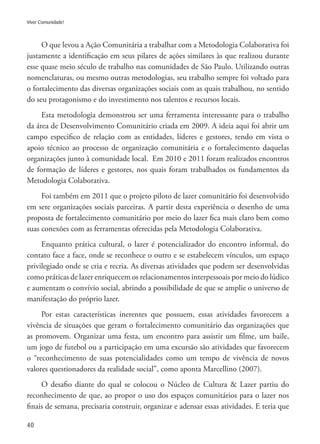 40
Viver Comunidade!
O que levou a Ação Comunitária a trabalhar com a Metodologia Colaborativa foi
justamente a identificação em seus pilares de ações similares às que realizou durante
esse quase meio século de trabalho nas comunidades de São Paulo. Utilizando outras
nomenclaturas, ou mesmo outras metodologias, seu trabalho sempre foi voltado para
o fortalecimento das diversas organizações sociais com as quais trabalhou, no sentido
do seu protagonismo e do investimento nos talentos e recursos locais.
Esta metodologia demonstrou ser uma ferramenta interessante para o trabalho
da área de Desenvolvimento Comunitário criada em 2009. A ideia aqui foi abrir um
campo especifico de relação com as entidades, líderes e gestores, tendo em vista o
apoio técnico ao processo de organização comunitária e o fortalecimento daquelas
organizações junto à comunidade local. Em 2010 e 2011 foram realizados encontros
de formação de líderes e gestores, nos quais foram trabalhados os fundamentos da
Metodologia Colaborativa.
Foi também em 2011 que o projeto piloto de lazer comunitário foi desenvolvido
em sete organizações sociais parceiras. A partir desta experiência o desenho de uma
proposta de fortalecimento comunitário por meio do lazer fica mais claro bem como
suas conexões com as ferramentas oferecidas pela Metodologia Colaborativa.
Enquanto prática cultural, o lazer é potencializador do encontro informal, do
contato face a face, onde se reconhece o outro e se estabelecem vínculos, um espaço
privilegiado onde se cria e recria. As diversas atividades que podem ser desenvolvidas
como práticas de lazer enriquecem os relacionamentos interpessoais por meio do lúdico
e aumentam o convívio social, abrindo a possibilidade de que se amplie o universo de
manifestação do próprio lazer.
Por estas características inerentes que possuem, essas atividades favorecem a
vivência de situações que geram o fortalecimento comunitário das organizações que
as promovem. Organizar uma festa, um encontro para assistir um filme, um baile,
um jogo de futebol ou a participação em uma excursão são atividades que favorecem
o “reconhecimento de suas potencialidades como um tempo de vivência de novos
valores questionadores da realidade social”, como aponta Marcellino (2007).
O desafio diante do qual se colocou o Núcleo de Cultura & Lazer partiu do
reconhecimento de que, ao propor o uso dos espaços comunitários para o lazer nos
finais de semana, precisaria construir, organizar e adensar essas atividades. E teria que
 