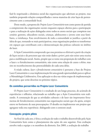 41
Parte II » Cultura e Lazer como Estratégias de Fortalecimento Comunitário
fazê-lo respeitando a dinâmica social das organizações que aderiram ao projeto, mas
também propondo relações compartilhadas e novas maneiras de criar laços de perten-
cimento com a comunidade local.
Deste modo, a proposta do Projeto Lazer Comunitário tem como ponto de partida
a compreensão das organizações sociais enquanto espaços abertos para a participação
e para a realização de ações dialogadas entre todos os atores sociais que compõem esse
cenário: gestores, educadores sociais, crianças, adolescentes e jovens com seus fami-
liares, a vizinhança. Esse envolvimento de toda a comunidade se justifica a partir da
ideia de que, tornando-se mais participativas, essas organizações podem se transformar
em espaços que contribuam com a democratização das práticas culturais no âmbito
do lazer.
A Ação Comunitária compreende que essa premissa se efetivará a partir da criação
de laços sociais e de processos que não estão dados a priori, pois não existe uma receita
para a mobilização social. Assim, propõe que se tome esta proposição de trabalhar com
o lazer e o fortalecimento comunitário, não como uma relação de causa e efeito, mas
sim no reconhecimento das potencialidades de cada uma delas.
A tríade cultura, lazer e fortalecimento comunitário é portanto a base do Projeto
Lazer Comunitário e a sua implementação foi uma grande oportunidade para se aplicar
a Metodologia Colaborativa. Esta aplicação se deu nas várias etapas de implementação
do projeto, que serão descritas no próximo tópico.
Os caminhos percorridos no Projeto Lazer Comunitário
O Projeto Lazer Comunitário é o resultado de um longo processo, de acúmulo de
experiências e reflexões, relacionado ao trabalho que a Ação Comunitária vem reali-
zando. A constatação de que as atividades culturais e de lazer são importantes ferra-
mentas de fortalecimento comunitário nas organizações sociais que ela apoia, sempre
esteve no horizonte de suas preocupações. O desafio era implementar um projeto que
agregasse toda esta experiência dialogando com o contexto atual.
Concepção: projeto piloto
Ao final de cada ano, é feita a avaliação de todo o trabalho desenvolvido pela Ação
Comunitária bem como o planejamento das ações do ano seguinte. Esta avaliação
envolve toda a equipe e os membros da diretoria. Em 2009, a avaliação do trabalho
 