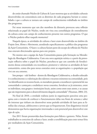 42
Viver Comunidade!
do então chamado Núcleo de Cultura & Lazer mostrou que as atividades culturais
desenvolvidas em consonância com as diretrizes de cada programa haviam se conso-
lidado e que a cultura se tornara um campo de conhecimento trabalhado no âmbito
dos programas.
Foi nesse momento que um dos membros da diretoria provocou uma reflexão
relacionada ao papel do Núcleo, tendo em vista esta consolidação do entendimento
da cultura como um campo de conhecimento presente nos outros programas. O que
o Núcleo poderia olhar naquele momento?
Naquela época, as atividades de cultura e lazer eram desenvolvidas no âmbito do
Projeto Som, Ritmo e Movimento, atendendo especificamente o público dos programas
da Ação Comunitária. O lazer e a cultura faziam parte do escopo de reflexão do Núcleo
mas estavam direcionados apenas para este projeto.
No mesmo ano a equipe da Ação Comunitária passou pela formação na Metodo-
logia da Abordagem Colaborativa. Com esta nova aquisição teórica e a partir da provo-
cação reflexiva sobre o papel do Núcleo, percebeu-se que um caminho de fortaleci-
mento destas comunidades era reconhecer, promover e valorizar as atividades de lazer
comunitário, como elos para novas conexões entre as organizações e a população que
vive em seu entorno.
Isto porque - vale lembrar - dentro da Abordagem Colaborativa, o desafio colocado
é o conhecimento e a valorização dos talentos e recursos existentes na comunidade, pois
“ao identificarem os recursos locais, os moradores passam a reconhecer o potencial de sua
comunidade e começam a estabelecer novas conexões, fortalecer as já existentes, entre
os indivíduos, seus grupos e instituições locais, assim como entre esses atores, e as causas
que são importantes para o desenvolvimento daquela comunidade” (Neuman, 2004: 23).
No final de 2010, a entidade realizou junto às organizações parceiras uma pes-
quisa com o intuito de conhecer o funcionamento delas nos finais de semana e saber
do interesse que tinham em desenvolver nesse período atividades de lazer para as fa-
mílias das crianças, adolescentes e jovens que as frequentavam. Este diagnóstico inicial
demonstrou que havia organizações interessadas e com potencial para desenvolver este
tipo de ação.
Em 2011 foram promovidas duas formações para líderes e gestores. Nelas, foram
trabalhados os conceitos de cultura e lazer, sendo a sensibilização para estes temas feita
por mediadores da Ação Comunitária.
 