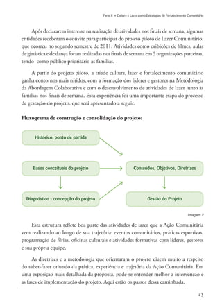 43
Parte II » Cultura e Lazer como Estratégias de Fortalecimento Comunitário
Após declararem interesse na realização de atividades nos finais de semana, algumas
entidades receberam o convite para participar do projeto piloto de Lazer Comunitário,
que ocorreu no segundo semestre de 2011. Atividades como exibições de filmes, aulas
de ginástica e de dança foram realizadas nos finais de semana em 5 organizações parceiras,
tendo como público prioritário as famílias.
A partir do projeto piloto, a tríade cultura, lazer e fortalecimento comunitário
ganha contornos mais nítidos, com a formação dos líderes e gestores na Metodologia
da Abordagem Colaborativa e com o desenvolvimento de atividades de lazer junto às
famílias nos finais de semana. Esta experiência foi uma importante etapa do processo
de gestação do projeto, que será apresentado a seguir.
Fluxograma de construção e consolidação do projeto:
Diagnóstico - concepção do projeto Gestão do Projeto
Bases conceituais do projeto Conteúdos, Objetivos, Diretrizes
Histórico, ponto de partida
Esta estrutura reflete boa parte das atividades de lazer que a Ação Comunitária
vem realizando ao longo de sua trajetória: eventos comunitários, práticas esportivas,
programação de férias, oficinas culturais e atividades formativas com líderes, gestores
e sua própria equipe.
As diretrizes e a metodologia que orientaram o projeto dizem muito a respeito
do saber-fazer oriundo da prática, experiência e trajetória da Ação Comunitária. Em
uma exposição mais detalhada da proposta, pode-se entender melhor a intervenção e
as fases de implementação do projeto. Aqui estão os passos dessa caminhada.
Imagem 2
 