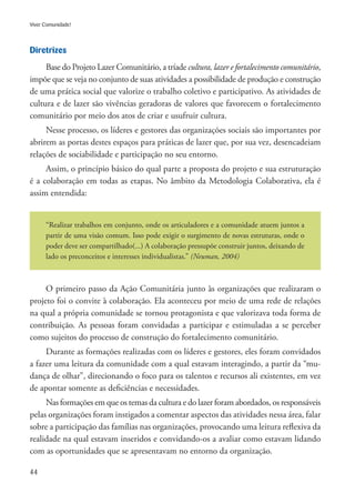 44
Viver Comunidade!
Diretrizes
Base do Projeto Lazer Comunitário, a tríade cultura, lazer e fortalecimento comunitário,
impõe que se veja no conjunto de suas atividades a possibilidade de produção e construção
de uma prática social que valorize o trabalho coletivo e participativo. As atividades de
cultura e de lazer são vivências geradoras de valores que favorecem o fortalecimento
comunitário por meio dos atos de criar e usufruir cultura.
Nesse processo, os líderes e gestores das organizações sociais são importantes por
abrirem as portas destes espaços para práticas de lazer que, por sua vez, desencadeiam
relações de sociabilidade e participação no seu entorno.
Assim, o princípio básico do qual parte a proposta do projeto e sua estruturação
é a colaboração em todas as etapas. No âmbito da Metodologia Colaborativa, ela é
assim entendida:
“Realizar trabalhos em conjunto, onde os articuladores e a comunidade atuem juntos a
partir de uma visão comum. Isso pode exigir o surgimento de novas estruturas, onde o
poder deve ser compartilhado(...) A colaboração pressupõe construir juntos, deixando de
lado os preconceitos e interesses individualistas.” (Neuman, 2004)
O primeiro passo da Ação Comunitária junto às organizações que realizaram o
projeto foi o convite à colaboração. Ela aconteceu por meio de uma rede de relações
na qual a própria comunidade se tornou protagonista e que valorizava toda forma de
contribuição. As pessoas foram convidadas a participar e estimuladas a se perceber
como sujeitos do processo de construção do fortalecimento comunitário.
Durante as formações realizadas com os líderes e gestores, eles foram convidados
a fazer uma leitura da comunidade com a qual estavam interagindo, a partir da “mu-
dança de olhar”, direcionando o foco para os talentos e recursos ali existentes, em vez
de apontar somente as deficiências e necessidades. 	
Nas formações em que os temas da cultura e do lazer foram abordados, os responsáveis
pelas organizações foram instigados a comentar aspectos das atividades nessa área, falar
sobre a participação das famílias nas organizações, provocando uma leitura reflexiva da
realidade na qual estavam inseridos e convidando-os a avaliar como estavam lidando
com as oportunidades que se apresentavam no entorno da organização.
 