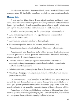 45
Parte II » Cultura e Lazer como Estratégias de Fortalecimento Comunitário
Era o primeiro passo para a implementação do Projeto Lazer Comunitário: líderes
e gestores saíram dali fortalecidos para a busca ampliada por recursos e talentos locais.
Plano de Ação
O passo seguinte, foi a realização de uma ação diagnóstica da realidade da organi-
zação, tendo como objetivo tornar o projeto exequível, por meio do conhecimento dos
limites e potencialidades de cada comunidade, principalmente aqueles relacionados
com a produção cultural local e à existência ou não de atividades de lazer.
Nesta fase, realizada junto ao gestor da organização, procurou-se conhecer:
•	 A trajetória da organização social e sua experiência anterior relacionada às
atividades de cultura e lazer;
•	 A estrutura e o funcionamento interno da organização;
•	 Os recursos disponíveis, fossem eles humanos, de infraestrutura, etc;
•	 O grau de conhecimento sobre (e a indicação de) recursos e talentos locais.
Paralelamente à ação diagnóstica, tinha início o processo de planejamento das
atividades que, como já foi dito, poderiam ser eventuais ou sistemáticas. Nesta etapa,
algumas sugestões de encaminhamentos foram:
•	 Definir o público de forma que as pessoas não atendidas diretamente na
	 organização se integrassem ao projeto, possibilitando inclusive a participação 	
	 das famílias dos frequentadores;
•	 Seleção e adaptação dos locais para a realização das atividades ou eventos;
•	 Organização da equipe, formada por educadores, voluntários, lideranças e outras 	
	 pessoas da comunidade.
Partiu-se então para a etapa da escolha das atividades de lazer, que eram práticas
culturais das mais diversas. Procurava-se sempre abranger várias possibilidades de es-
colha, para garantir que fosse contemplado o interesse do grupo inteiro. Além disso,
essa diversificação da oferta também estimulava o desenvolvimento de novos hábitos.
Para embasar as infinitas possibilidades de escolha de atividades de lazer, foi uti-
lizado o quadro classificatório proposto por Joffre Dumazedier (1980), que as divide
em cinco grupos: físicas, artísticas, manuais, intelectuais e sociais.
 