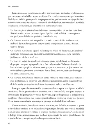 46
Viver Comunidade!
Para este autor, a classificação se refere aos interesses e aspirações predominantes
que conduzem o indivíduo a uma atividade. Ele ressalta, no entanto, que isto não se
dá de forma isolada, pois quando um grupo se reúne, por exemplo, para jogar futebol,
a motivação não está relacionada somente à atividade física, mas também à atividade
social que a acompanha, ao encontro com outros indivíduos.
•	 Os interesses físicos são aqueles relacionados com as práticas corporais e esportivas.
	 São atividades em que prevalece algum tipo de exercício físico, como esportes
	 em geral, modalidades de ginástica, caminhadas etc;
•	 Os interesses artísticos têm a experiência estética como critério predominante
	 na busca de manifestações em campos como artes plásticas, cinema, música, 	
	 teatro e dança;
•	 Os interesses manuais são aqueles exercidos pelo prazer em manipular, transformar
	 materiais, como acontece na culinária, marcenaria, artesanato, corte e costura, 	
	 jardinagem, tricô e crochê, etc.
•	 Os interesses sociais são aqueles direcionados para a sociabilidade e a formação 	
	 de grupos nos quais a preponderância é de ordem social. Todas as atividades de 	
	 lazer tendem a propiciar a formação de grupos mas, neste caso, é justamente isso 	
	 o que se busca: promover o encontro. São as festas, eventos, reuniões de amigos 	
	 em bares, associações, etc;
•	 Os interesses intelectuais se relacionam com a reflexão e o raciocínio, estão voltados
	 para a informação e envolvem um esforço de pensamento, como os cursos livres 	
	 de informação geral, palestras, leitura, jogos como xadrez, baralho, etc.
Para que a população envolvida pudesse escolher e optar por alguma atividade
sistemática, foram promovidos os encontros com a comunidade, nos quais era feita a
apresentação das principais propostas do projeto, depois de apuradas as expectativas e
ouvidos os relatos sobre o que essas pessoas já sabiam e praticavam em termos de lazer.
Dessa forma, era realizada uma enquete para que a atividade fosse definida.
Com o resultado desse levantamento em mãos, era definida junto com o gestor
a atividade sistemática a ser realizada na organização, levando em conta a realidade
local, as faixas etárias envolvidas e o interesse manifestado na enquete. Ocorria assim
o diálogo com a comunidade, mas também a proposição de outras possibilidades de
vivência do lazer, sempre respeitando o gosto cultural local.
 