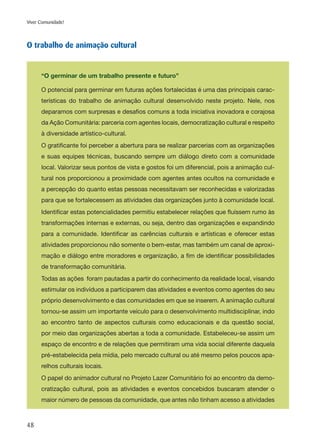 48
Viver Comunidade!
O trabalho de animação cultural
“O germinar de um trabalho presente e futuro”
O potencial para germinar em futuras ações fortalecidas é uma das principais carac-
terísticas do trabalho de animação cultural desenvolvido neste projeto. Nele, nos
deparamos com surpresas e desafios comuns a toda iniciativa inovadora e corajosa
da Ação Comunitária: parceria com agentes locais, democratização cultural e respeito
à diversidade artístico-cultural.
O gratificante foi perceber a abertura para se realizar parcerias com as organizações
e suas equipes técnicas, buscando sempre um diálogo direto com a comunidade
local. Valorizar seus pontos de vista e gostos foi um diferencial, pois a animação cul-
tural nos proporcionou a proximidade com agentes antes ocultos na comunidade e
a percepção do quanto estas pessoas necessitavam ser reconhecidas e valorizadas
para que se fortalecessem as atividades das organizações junto à comunidade local.
Identificar estas potencialidades permitiu estabelecer relações que fluíssem rumo às
transformações internas e externas, ou seja, dentro das organizações e expandindo
para a comunidade. Identificar as carências culturais e artísticas e oferecer estas
atividades proporcionou não somente o bem-estar, mas também um canal de aproxi-
mação e diálogo entre moradores e organização, a fim de identificar possibilidades
de transformação comunitária.
Todas as ações foram pautadas a partir do conhecimento da realidade local, visando
estimular os indivíduos a participarem das atividades e eventos como agentes do seu
próprio desenvolvimento e das comunidades em que se inserem. A animação cultural
tornou-se assim um importante veículo para o desenvolvimento multidisciplinar, indo
ao encontro tanto de aspectos culturais como educacionais e da questão social,
por meio das organizações abertas a toda a comunidade. Estabeleceu-se assim um
espaço de encontro e de relações que permitiram uma vida social diferente daquela
pré-estabelecida pela mídia, pelo mercado cultural ou até mesmo pelos poucos apa-
relhos culturais locais.
O papel do animador cultural no Projeto Lazer Comunitário foi ao encontro da demo-
cratização cultural, pois as atividades e eventos concebidos buscaram atender o
maior número de pessoas da comunidade, que antes não tinham acesso a atividades
 