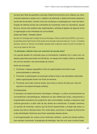 49
Parte II » Cultura e Lazer como Estratégias de Fortalecimento Comunitário
de lazer (por falta de aparelhos culturais). Desta forma animou-se e vitalizou-se, dina-
mizando pessoas e ações com o objetivo de estimular o desenvolvimento pessoal e
social dos envolvidos, criando níveis de confiança e cooperação por meio da identi-
ficação de talentos locais nas comissões de moradores, entre os voluntários, equipe
técnica, alunos dos projetos das organizações e artistas já ligados de alguma forma
à organização e aos interesses da comunidade.
Ismael Lobo Toledo – Animador Cultural
Bacharel em Sociologia pela Fundação Escola de Sociologia e Política de São Paulo (FESPSP), é ator forma-
do pela Macunaíma Teatro Escola, tendo atuado como educador cultural de teatro por 15 anos. Foi também
educador cultural em diversas comunidades apoiadas pelos programas sociais da Ação Comunitária na
zona sul da cidade de São Paulo.
“A animação cultural como um exercício de escuta ativa”
Um grande desafio foi colocado para os animadores: trabalhar com o lazer com um
espaço garantido para todos os indivíduos, um espaço de criação coletiva, de debate,
de convívio familiar e de transmissão de cultura.
Norte da animação:
•	 Conhecer o espaço geográfico onde as organizações encontram suas
	 potencialidades e carências.
•	 Fomentar a participação na produção artística local e nas atividades oferecidas 	
	 pelas organizações locais nos finais de semana.
•	 Fomentar uma visão cultural ampla, que inclua a cultura do lazer por meio do 	
	 esporte e da experimentação artística.
Considerações
O processo de desenvolvimento tecnológico entregou a cultura exclusivamente às
conveniências mercadológicas, afastando-as das referências locais, esquecendo a
singularidade expressiva do surgimento das comunidades, levadas a esquecer suas
culturas genuínas e a abrir mão de seu direito de conhecê-las. O projeto caminhou
no sentido de fomentar, mesmo que de forma experimental, a fruição das artes e o
acesso aos bens culturais locais. Por conta disso, promoveu o resgate da fisionomia
e das identidades históricas que foram apartadas desses atores.
A homogeneização da cultura como fenômeno artístico, oculta sua faceta política,
nem sempre consciente, impregnada de ideologia. Isso fez com que a cultura fosse
 