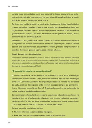 50
Viver Comunidade!
tomada pelas comunidades como algo secundário, ligado diretamente ao entre-
tenimento globalizado, desconectado de suas lutas diárias pelos direitos a saúde,
educação, moradia e transporte, entre outros.
Sentimos isso cotidianamente, na escolha das linguagens artísticas das atividades,
nos eventos realizados pelas comunidades e também pelo desconhecimento da pro-
dução cultural periférica, que no entanto hoje já pauta parte das políticas públicas
governamentais, criando uma nova excelência cultural periférica erudita, isto é,
consciente de sua produção cultural.
Nesse sentido, em grande parte, o nosso trabalho é praticar a escuta ativa e fomentar
o surgimento de espaços democráticos dentro das organizações, onde as famílias
possam criar suas referências, seus símbolos, valores, práticas, comportamentos e
sentidos, dentro dos grandes aglomerados culturais urbanos.
Anabela Gonçalves Vaz – Animadora Cultural
Formou-se em Sociologia pela FESPSP, atuou na zona Sul de São Paulo como animadora cultural de
organizações sociais, da rede comunitária de cultura e do Coletivo KATU. Sua experiência profissional se
forjou tanto em organizações da sociedade civil como a Associação Trópis quanto como técnica cultural da
Secretaria do Estado de Cultura pela ASSAOC.
“O potencial do esporte e a animação cultural”
O Animador Cultural é na sua essência um articulador. Com a ajuda e orientação
da equipe do Núcleo Cultura & Lazer, buscamos manter e articular uma boa relação
entre Ação Comunitária, gestores das organizações sociais e, no caso das atividades
de rugby, gestores dos espaços onde ocorrem os jogos (campos de grama sinté-
tica), e lideranças comunitárias. Como? Organizando encontros para discussão de
metas, objetivos, estabelecendo parcerias.
Como animador cultural, também coordeno a equipe de educadores, auxiliando no
planejamento e na articulação das atividades dos eventos realizados nas organi-
zações sociais. Por isso, sei que a experiência e envolvimento no que se está fazen-
do e no que se está oferecendo é a grande “chave do sucesso”.
Durante o projeto, notei alguns pontos:
1.	 Há muito interesse na comunidade pelo esporte.
2.	 Ele é bem visto e muito apoiado pela comunidade e seus líderes.
 