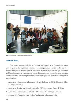 54
Viver Comunidade!
Foto 1: Encontro com a comunidade realizado na ACAJI
Aulas de dança
Com a indicação das preferências em mãos, a equipe da Ação Comunitária, junto
com os gestores das organizações sociais que participaram do projeto, analisou as me-
lhores condições de implantação das atividades. Seja na dança de salão, que atraiu um
público adulto para as organizações, ou nas danças urbanas, com os jovens e crianças,
as aulas de dança foram sempre momentos de celebração. Elas ocorreram nas seguintes
organizações:
•	 Associação à Criança, ao Adolescente e Jovem do Icaraí (ACAJI) - Dança de Salão
	 e Danças Urbanas);
•	 Associação Beneficente Providência Azul – CSE Esperança – Dança de Salão
•	 Associação Comunitária Auri-Verde – Dança de Salão e Danças Urbanas
•	 Movimento Comunitário do Jardim São Joaquim – Dança de Salão
 