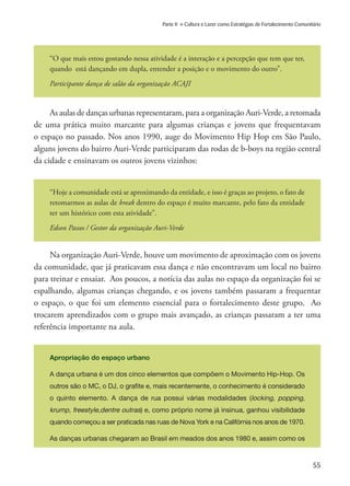 55
Parte II » Cultura e Lazer como Estratégias de Fortalecimento Comunitário
“O que mais estou gostando nessa atividade é a interação e a percepção que tem que ter,
quando está dançando em dupla, entender a posição e o movimento do outro”.
Participante dança de salão da organização ACAJI
As aulas de danças urbanas representaram, para a organização Auri-Verde, a retomada
de uma prática muito marcante para algumas crianças e jovens que frequentavam
o espaço no passado. Nos anos 1990, auge do Movimento Hip Hop em São Paulo,
alguns jovens do bairro Auri-Verde participaram das rodas de b-boys na região central
da cidade e ensinavam os outros jovens vizinhos:
“Hoje a comunidade está se aproximando da entidade, e isso é graças ao projeto, o fato de
retomarmos as aulas de break dentro do espaço é muito marcante, pelo fato da entidade
ter um histórico com esta atividade”.
Edson Passos / Gestor da organização Auri-Verde
Na organização Auri-Verde, houve um movimento de aproximação com os jovens
da comunidade, que já praticavam essa dança e não encontravam um local no bairro
para treinar e ensaiar. Aos poucos, a notícia das aulas no espaço da organização foi se
espalhando, algumas crianças chegando, e os jovens também passaram a frequentar
o espaço, o que foi um elemento essencial para o fortalecimento deste grupo. Ao
trocarem aprendizados com o grupo mais avançado, as crianças passaram a ter uma
referência importante na aula.
Apropriação do espaço urbano
A dança urbana é um dos cinco elementos que compõem o Movimento Hip-Hop. Os
outros são o MC, o DJ, o grafite e, mais recentemente, o conhecimento é considerado
o quinto elemento. A dança de rua possui várias modalidades (locking, popping,
krump, freestyle,dentre outras) e, como próprio nome já insinua, ganhou visibilidade
quando começou a ser praticada nas ruas de Nova York e na Califórnia nos anos de 1970.
As danças urbanas chegaram ao Brasil em meados dos anos 1980 e, assim como os
 