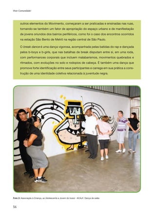56
Viver Comunidade!
outros elementos do Movimento, começaram a ser praticadas e ensinadas nas ruas,
tornando-se também um fator de apropriação do espaço urbano e de manifestação
de jovens oriundos dos bairros periféricos, como foi o caso dos encontros ocorridos
na estação São Bento de Metrô na região central de São Paulo.
O break dance é uma dança vigorosa, acompanhada pelas batidas do rap e dançada
pelos b-boys e b-girls, que nas batalhas de break disputam entre si, em uma roda,
com performances corporais que incluem malabarismos, movimentos quebrados e
ritmados, com evoluções no solo e rodopios de cabeça. É também uma dança que
promove forte identificação entre seus participantes e carrega em sua prática a cons-
trução de uma identidade coletiva relacionada à juventude negra.
Foto 2: Associação à Criança, ao Adolescente e Jovem do Icaraí - ACAJI / Dança de salão
 