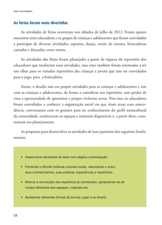 58
Viver Comunidade!
As férias foram mais divertidas
As atividades de férias ocorreram nos sábados de julho de 2012. Foram quatro
encontros entre educadores e os grupos de crianças e adolescentes que foram convidados
a participar de diversas atividades: capoeira, dança, sessão de cinema, brincadeiras
cantadas e dançadas, entre outras.
As atividades das férias foram planejadas a partir da riqueza do repertório dos
educadores que mediaram essas atividades, mas estes também foram orientados a ter
um olhar para os variados repertórios das crianças e jovens que iam ser convidados
para o jogo, para a brincadeira.
Assim, o desafio não era propor atividades para as crianças e adolescentes e sim
com as crianças e adolescentes, de forma a considerar seu repertório, sem perder de
vista a oportunidade de apresentar e propor vivências novas. Para isto, os educadores
foram convidados a conhecer a organização social em que iriam atuar com antece-
dência, conversaram com os gestores para ter conhecimento do perfil sociocultural
da comunidade, conheceram os espaços e materiais disponíveis e, a partir disto, cons-
truíram seu planejamento.
As propostas para desenvolver as atividades de lazer partiram dos seguintes funda-
mentos:
•	 Desenvolver atividades de lazer com alegria e participação.
•	 Fomentar e difundir práticas culturais locais, valorizando o outro,
	 seus conhecimentos, suas práticas, experiências e repertórios.
•	 Motivar a reinvenção dos repertórios já conhecidos, apropriando-se de
	 modos diferentes dos espaços, materiais etc.
•	 Apresentar diferentes formas de brincar, jogar e se divertir.
 