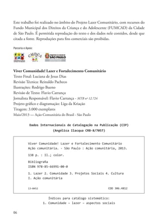 06
Este trabalho foi realizado no âmbito do Projeto Lazer Comunitário, com recursos do
Fundo Municipal dos Direitos da Criança e do Adolescente (FUMCAD) da Cidade
de São Paulo. É permitida reprodução do texto e dos dados nele contidos, desde que
citada a fonte. Reproduções para fins comerciais são proibidas.
Viver Comunidade! Lazer e Fortalecimento Comunitário
Texto Final: Luciana de Jesus Dias
Revisão Técnica: Reinaldo Pacheco
Ilustrações: Rodrigo Bueno
Revisão de Texto: Flavio Carrança
Jornalista Responsável: Flavio Carrança - MTB nº 12.724
Projeto gráfico e diagramação: Liga da Kriação
Tiragem: 3.000 exemplares
Maio/2013 — Ação Comunitária do Brasil - São Paulo
Viver Comunidade! Lazer e Fortalecimento Comunitário
Ação comunitária. - São Paulo : Ação comunitária, 2013.
138 p. : Il.; color.
Bibliograﬁa
ISBN 978-85-66991-00-0
1. Lazer 2. Comunidade 3. Projetos Sociais 4. Cultura
I. Ação comunitária
13-0452 CDD 306.4812
Índices para catálogo sistemático:
1. Comunidade – lazer – aspectos sociais
Dados Internacionais de Catalogação na Publicação (CIP)
(Angélica Ilacqua CRB-8/7057)
Parceria e Apoio:
 