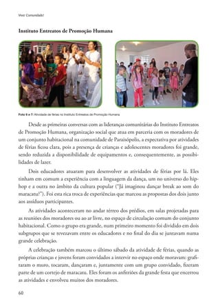 60
Viver Comunidade!
Instituto Entreatos de Promoção Humana
Foto 6 e 7: Atividade de férias no Instituto Entreatos de Promoção Humana
Desde as primeiras conversas com as lideranças comunitárias do Instituto Entreatos
de Promoção Humana, organização social que atua em parceria com os moradores de
um conjunto habitacional na comunidade de Paraisópolis, a expectativa por atividades
de férias ficou clara, pois a presença de crianças e adolescentes moradores foi grande,
sendo reduzida a disponibilidade de equipamentos e, consequentemente, as possibi-
lidades de lazer.
Dois educadores atuaram para desenvolver as atividades de férias por lá. Eles
tinham em comum a experiência com a linguagem da dança, um no universo do hip-
hop e a outra no âmbito da cultura popular (“Já imaginou dançar break ao som do
maracatu?”). Foi esta rica troca de experiências que marcou as propostas dos dois junto
aos assíduos participantes.
As atividades aconteceram no andar térreo dos prédios, em salas projetadas para
as reuniões dos moradores ou ao ar livre, no espaço de circulação comum do conjunto
habitacional. Como o grupo era grande, num primeiro momento foi dividido em dois
subgrupos que se revezavam entre os educadores e no final do dia se juntavam numa
grande celebração.
A celebração também marcou o último sábado da atividade de férias, quando as
próprias crianças e jovens foram convidados a intervir no espaço onde moravam: grafi-
taram o muro, tocaram, dançaram e, juntamente com um grupo convidado, fizeram
parte de um cortejo de maracatu. Eles foram os anfitriões da grande festa que encerrou
as atividades e envolveu muitos dos moradores.
 