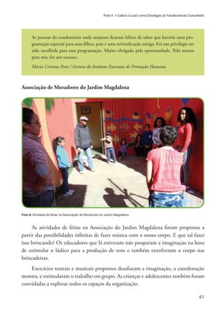 61
Parte II » Cultura e Lazer como Estratégias de Fortalecimento Comunitário
Associação de Moradores do Jardim Magdalena
Foto 8: Atividade de férias na Associação de Moradores do Jardim Magdalena
As pessoas do condomínio onde atuamos ficaram felizes de saber que haveria uma pro-
gramação especial para seus filhos, pois é uma reivindicação antiga. Foi um privilégio ter
sido escolhida para essa programação. Muito obrigado pela oportunidade. Pelo menos
para nós, foi um sucesso.
Maria Cristina Peres / Gestora do Instituto Entreatos de Promoção Humana
As atividades de férias na Associação do Jardim Magdalena foram propostas a
partir das possibilidades infinitas de fazer música com o nosso corpo. E que tal fazer
isso brincando? Os educadores que lá estiveram não pouparam a imaginação na hora
de estimular o lúdico para a produção de sons e também envolveram o corpo nas
brincadeiras.
Exercícios teatrais e musicais propostos desafiaram a imaginação, a coordenação
motora, e estimularam o trabalho em grupo. As crianças e adolescentes também foram
convidadas a explorar todos os espaços da organização.
 