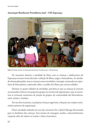 62
Viver Comunidade!
Associação Beneficente Providência Azul – CSE Esperança
Foto 9: Atividade de férias na Associação Beneficente Providência Azul – CSE Esperança
Os encontros durante a atividade de férias com as crianças e adolescentes do
Esperança tiveram muita diversão: exibição de filmes, jogos e brincadeiras. As ativida-
des foram planejadas, mas as crianças eram convidadas a interagir, ensinando seu reper-
tório de brincadeiras e opinando sobre a escolha dos filmes que seriam exibidos.
Durante os quatro sábados de atividades, percebeu-se que as crianças já estavam
acostumadas a brincar em pequenos grupos no entorno da organização e que os encon-
tros se tornaram momentos de junção de grupos, de continuidade das brincadeiras,
entre irmãos e vizinhos.
Em um dos encontros, as próprias crianças sugeriram a ida para um campo comu-
nitário próximo da organização.
Outra atividade realizada em um dos encontros foi a Quick Massage direcionada
para os familiares das crianças. Essa técnica de massagem auxilia o desenvolvimento
corporal, além de reduzir as tensões e dores musculares.
 