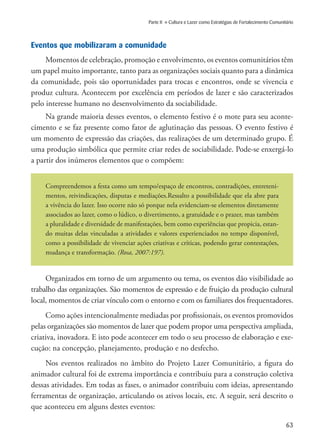63
Parte II » Cultura e Lazer como Estratégias de Fortalecimento Comunitário
Eventos que mobilizaram a comunidade
Momentos de celebração, promoção e envolvimento, os eventos comunitários têm
um papel muito importante, tanto para as organizações sociais quanto para a dinâmica
da comunidade, pois são oportunidades para trocas e encontros, onde se vivencia e
produz cultura. Acontecem por excelência em períodos de lazer e são caracterizados
pelo interesse humano no desenvolvimento da sociabilidade.
Na grande maioria desses eventos, o elemento festivo é o mote para seu aconte-
cimento e se faz presente como fator de aglutinação das pessoas. O evento festivo é
um momento de expressão das criações, das realizações de um determinado grupo. É
uma produção simbólica que permite criar redes de sociabilidade. Pode-se enxergá-lo
a partir dos inúmeros elementos que o compõem:
Compreendemos a festa como um tempo/espaço de encontros, contradições, entreteni-
mentos, reivindicações, disputas e mediações.Ressalto a possibilidade que ela abre para
a vivência do lazer. Isso ocorre não só porque nela evidenciam-se elementos diretamente
associados ao lazer, como o lúdico, o divertimento, a gratuidade e o prazer, mas também
a pluralidade e diversidade de manifestações, bem como experiências que propicia, estan-
do muitas delas vinculadas a atividades e valores experienciados no tempo disponível,
como a possibilidade de vivenciar ações criativas e críticas, podendo gerar contestações,
mudança e transformação. (Rosa, 2007:197).
Organizados em torno de um argumento ou tema, os eventos dão visibilidade ao
trabalho das organizações. São momentos de expressão e de fruição da produção cultural
local, momentos de criar vínculo com o entorno e com os familiares dos frequentadores.
Como ações intencionalmente mediadas por profissionais, os eventos promovidos
pelas organizações são momentos de lazer que podem propor uma perspectiva ampliada,
criativa, inovadora. E isto pode acontecer em todo o seu processo de elaboração e exe-
cução: na concepção, planejamento, produção e no desfecho.
Nos eventos realizados no âmbito do Projeto Lazer Comunitário, a figura do
animador cultural foi de extrema importância e contribuiu para a construção coletiva
dessas atividades. Em todas as fases, o animador contribuiu com ideias, apresentando
ferramentas de organização, articulando os ativos locais, etc. A seguir, será descrito o
que aconteceu em alguns destes eventos:
 
