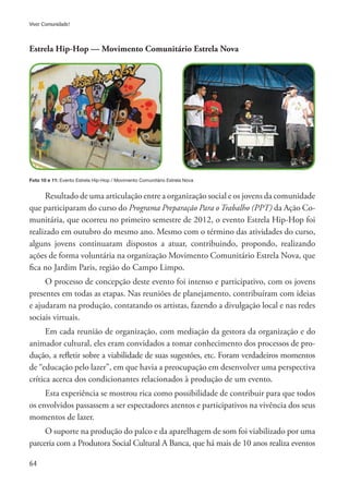64
Viver Comunidade!
Resultado de uma articulação entre a organização social e os jovens da comunidade
que participaram do curso do Programa Preparação Para o Trabalho (PPT) da Ação Co-
munitária, que ocorreu no primeiro semestre de 2012, o evento Estrela Hip-Hop foi
realizado em outubro do mesmo ano. Mesmo com o término das atividades do curso,
alguns jovens continuaram dispostos a atuar, contribuindo, propondo, realizando
ações de forma voluntária na organização Movimento Comunitário Estrela Nova, que
fica no Jardim Paris, região do Campo Limpo.
O processo de concepção deste evento foi intenso e participativo, com os jovens
presentes em todas as etapas. Nas reuniões de planejamento, contribuíram com ideias
e ajudaram na produção, contatando os artistas, fazendo a divulgação local e nas redes
sociais virtuais.
Em cada reunião de organização, com mediação da gestora da organização e do
animador cultural, eles eram convidados a tomar conhecimento dos processos de pro-
dução, a refletir sobre a viabilidade de suas sugestões, etc. Foram verdadeiros momentos
de “educação pelo lazer”, em que havia a preocupação em desenvolver uma perspectiva
crítica acerca dos condicionantes relacionados à produção de um evento.
Esta experiência se mostrou rica como possibilidade de contribuir para que todos
os envolvidos passassem a ser espectadores atentos e participativos na vivência dos seus
momentos de lazer.
O suporte na produção do palco e da aparelhagem de som foi viabilizado por uma
parceria com a Produtora Social Cultural A Banca, que há mais de 10 anos realiza eventos
Estrela Hip-Hop — Movimento Comunitário Estrela Nova
Foto 10 e 11: Evento Estrela Hip-Hop / Movimento Comunitário Estrela Nova
 