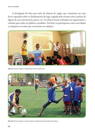 68
Viver Comunidade!
A divulgação foi feita por meio de clínicas de rugby, que consistiam em uma
breve exposição sobre os fundamentos do jogo, seguida pelo contato com a prática de
alguns de seus movimentos, passes, etc. As clínicas foram realizadas nas organizações e
voltadas para todos os públicos atendidos. No final, os participantes eram convidados
a comparecer às aulas que ocorreriam aos sábados.
Foto 15: Clínica de rugby na Organização Frei Tito Cidade Júlia
Foto 16: Clínica de rugby no campo próximo ao Movimento Comunitário São Joaquim
 