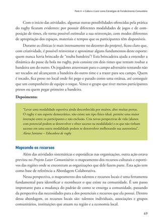 69
Parte II » Cultura e Lazer como Estratégias de Fortalecimento Comunitário
Com o início das atividades, algumas outras possibilidades oferecidas pela prática
do rugby ficaram evidentes: por possuir diferentes modalidades de jogos e de com-
posição de times, ele torna possível estimular a sua reinvenção, com modos diferentes
de apropriação dos espaços, materiais e tempos que os participantes têm disponíveis.
Durante as clínicas (e mais intensamente no decorrer do projeto), ficou claro que,
com criatividade, é possível reinventar e aproximar alguns fundamentos deste esporte:
quem nunca havia brincado de “rouba bandeira”? Esta brincadeira ajuda a entender a
dinâmica do passe da bola no rugby, pois consiste em dois times que tentam roubar a
bandeira um do outro. Os jogadores atravessam para o campo adversário tentando não
ser tocados até alcançarem a bandeira do outro time e a trazer para seu campo. Quem
é tocado, fica preso no local onde foi pego e parado como uma estátua, até conseguir
que um companheiro de equipe o toque. Vence o grupo que tiver menos participantes
presos ou quem pegar primeiro a bandeira.
Depoimento:
“Levar uma modalidade esportiva ainda desconhecida por muitos, abre muitas portas.
O rugby é um esporte democrático, não existe um tipo físico ideal, permite uma maior
interação entre os participantes e não exclusão. Cria novas perspectivas de vida (alunos
com potencial podem se desenvolver e obter sucesso na modalidade) e os que não tinham
sucesso em uma outra modalidade podem se desenvolver melhorando sua autoestima”.
Alana Santana – Educadora de rugby
Mapeando os recursos
Além das atividades sistemáticas e esporádicas nas organizações, outra ação estava
prevista no Projeto Lazer Comunitário: o mapeamento dos recursos culturais e esporti-
vos das regiões onde se encontram as organizações que dele fazem parte. Esta ação tem
como base de referência a Abordagem Colaborativa.
Nessa perspectiva, o mapeamento dos talentos e recursos locais é uma ferramenta
fundamental para identificar e reconhecer o que existe na comunidade. É um passo
importante para a mudança do padrão de como se enxerga a comunidade, passando
da perspectiva das necessidades para a dos potenciais e recursos que ela possui. Dentro
dessa abordagem, os recursos locais são: talentos individuais, associações e grupos
comunitários, instituições que atuam na região e a economia local.
 