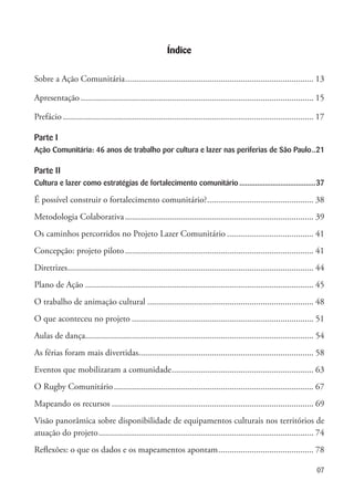 07
Índice
Sobre a Ação Comunitária...................................................................................... 13
Apresentação.......................................................................................................... 15
Prefácio.................................................................................................................. 17
Parte I
Ação Comunitária: 46 anos de trabalho por cultura e lazer nas periferias de São Paulo...21
Parte II
Cultura e lazer como estratégias de fortalecimento comunitário........................................37
É possível construir o fortalecimento comunitário?................................................. 38
Metodologia Colaborativa...................................................................................... 39
Os caminhos percorridos no Projeto Lazer Comunitário........................................ 41
Concepção: projeto piloto...................................................................................... 41
Diretrizes................................................................................................................ 44
Plano de Ação........................................................................................................ 45
O trabalho de animação cultural............................................................................ 48
O que aconteceu no projeto................................................................................... 51
Aulas de dança........................................................................................................ 54
As férias foram mais divertidas................................................................................ 58
Eventos que mobilizaram a comunidade................................................................. 63
O Rugby Comunitário........................................................................................... 67
Mapeando os recursos............................................................................................ 69
Visão panorâmica sobre disponibilidade de equipamentos culturais nos territórios de
atuação do projeto.................................................................................................. 74
Reflexões: o que os dados e os mapeamentos apontam............................................ 78
 