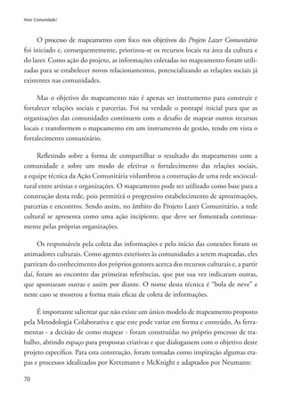 70
Viver Comunidade!
O processo de mapeamento com foco nos objetivos do Projeto Lazer Comunitário
foi iniciado e, consequentemente, priorizou-se os recursos locais na área da cultura e
do lazer. Como ação do projeto, as informações coletadas no mapeamento foram utili-
zadas para se estabelecer novos relacionamentos, potencializando as relações sociais já
existentes nas comunidades.
Mas o objetivo do mapeamento não é apenas ser instrumento para construir e
fortalecer relações sociais e parcerias. Foi na verdade o pontapé inicial para que as
organizações das comunidades continuem com o desafio de mapear outros recursos
locais e transformem o mapeamento em um instrumento de gestão, tendo em vista o
fortalecimento comunitário.
Refletindo sobre a forma de compartilhar o resultado do mapeamento com a
comunidade e sobre um modo de efetivar o fortalecimento das relações sociais,
a equipe técnica da Ação Comunitária vislumbrou a construção de uma rede sociocul-
tural entre artistas e organizações. O mapeamento pode ser utilizado como base para a
construção desta rede, pois permitirá o progressivo estabelecimento de aproximações,
parcerias e encontros. Sendo assim, no âmbito do Projeto Lazer Comunitário, a rede
cultural se apresenta como uma ação incipiente, que deve ser fomentada continua-
mente pelas próprias organizações.
Os responsáveis pela coleta das informações e pelo início das conexões foram os
animadores culturais. Como agentes exteriores às comunidades a serem mapeadas, eles
partiram do conhecimento dos próprios gestores acerca dos recursos culturais e, a partir
daí, foram ao encontro das primeiras referências, que por sua vez indicaram outras,
que apontaram outras e assim por diante. O nome desta técnica é “bola de neve” e
neste caso se mostrou a forma mais eficaz de coleta de informações.
É importante salientar que não existe um único modelo de mapeamento proposto
pela Metodologia Colaborativa e que este pode variar em forma e conteúdo. As ferra-
mentas - a decisão de como mapear - foram construídas no próprio processo de tra-
balho, abrindo espaço para propostas criativas e que dialogassem com o objetivo deste
projeto específico. Para esta construção, foram tomadas como inspiração algumas eta-
pas e processos idealizados por Kretzmann e McKnight e adaptados por Neumann:
 