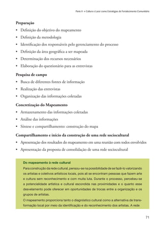 71
Parte II » Cultura e Lazer como Estratégias de Fortalecimento Comunitário
Preparação
•	 Definição do objetivo do mapeamento
•	 Definição da metodologia
•	 Identificação dos responsáveis pelo gerenciamento do processo
•	 Definição da área geográfica a ser mapeada
•	 Determinação dos recursos necessários
•	 Elaboração do questionário para as entrevistas
Pesquisa de campo
•	 Busca de diferentes fontes de informação
•	 Realização das entrevistas
•	 Organização das informações coletadas
Concretização do Mapeamento
•	 Armazenamento das informações coletadas
•	 Análise das informações
•	 Síntese e compartilhamento: construção do mapa
Compartilhamento e início da construção de uma rede sociocultural
•	 Apresentação dos resultados do mapeamento em uma reunião com todos envolvidos
•	 Apresentação da proposta de consolidação de uma rede sociocultural
Do mapeamento à rede cultural
Para construção da rede cultural, pensou-se na possibilidade de se fazê-lo valorizando
os artistas e coletivos artísticos locais, pois ali se encontram pessoas que fazem arte
e cultura sem reconhecimento e com muita luta. Durante o processo, percebeu-se
a potencialidade artística e cultural escondida nas proximidades e o quanto esse
desvelamento pode oferecer em oportunidades de trocas entre a organização e os
grupos de artistas.
O mapeamento proporciona tanto o diagnóstico cultural como a alternativa de trans-
formação local por meio da identificação e do reconhecimento dos artistas. A rede
 