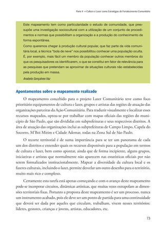 73
Parte II » Cultura e Lazer como Estratégias de Fortalecimento Comunitário
Este mapeamento tem como particularidade o estudo de comunidade, que pres-
supõe uma investigação sociocultural com a utilização de um conjunto de procedi-
mentos e normas que possibilitam a organização e a produção do conhecimento de
forma espontânea.
Como queremos chegar à produção cultural popular, que faz parte da vida comuni-
tária local, a técnica “bola de neve” nos possibilitou conhecer uma população oculta.
É, por exemplo, mais fácil um membro da população conhecer outros membros do
que os pesquisadores os identificarem, o que se constitui em fator de relevância para
as pesquisas que pretendam se aproximar de situações culturais não estabelecidas
pela produção em massa.
Anabela Gonçalves Vaz
Apontamentos sobre o mapeamento realizado
O mapeamento concebido para o projeto Lazer Comunitário teve como foco
prioritário equipamentos de cultura e lazer, grupos e artistas das regiões de atuação das
organizações parceiras da Ação Comunitária. Para traduzir visualmente e localizar esses
recursos mapeados, optou-se por trabalhar com mapas oficiais das regiões do muni-
cípio de São Paulo, que são divididas em subprefeituras e seus respectivos distritos. A
área de atuação das organizações inclui as subprefeituras de Campo Limpo, Capela do
Socorro, M’Boi Mirim e Cidade Ademar, todas na Zona Sul de São Paulo.
O recorte territorial é de suma importância para se ter um panorama de cada
um dos distritos e entender quais os recursos disponíveis para a população em termos
de cultura e lazer, bem como apontar, ainda que de forma incipiente, alguns grupos,
iniciativas e artistas que normalmente não aparecem nas estatísticas oficiais por não
serem formalizados institucionalmente. Mapear a diversidade da cultura local e os
fazeres culturais, incluindo o lazer, permite desvelar um outro desenho para o território,
muito mais rico e complexo.
Certamente esta tarefa está apenas começando e com o avanço deste mapeamento
pode-se incorporar circuitos, dinâmicas artísticas, que muitas vezes extrapolam as dimen-
sões territoriais fixas. Portanto a proposta deste mapeamento é ser um processo, nunca
um instrumento acabado, pois ele deve ser um ponto de partida para uma continuidade
que deverá ser dada por aqueles que circulam, trabalham, vivem nesses territórios:
líderes, gestores, crianças e jovens, artistas, educadores, etc.
 