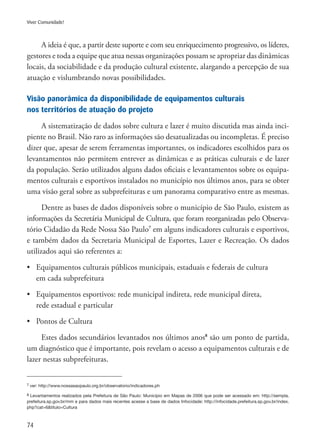 74
Viver Comunidade!
A ideia é que, a partir deste suporte e com seu enriquecimento progressivo, os líderes,
gestores e toda a equipe que atua nessas organizações possam se apropriar das dinâmicas
locais, da sociabilidade e da produção cultural existente, alargando a percepção de sua
atuação e vislumbrando novas possibilidades.
Visão panorâmica da disponibilidade de equipamentos culturais
nos territórios de atuação do projeto
A sistematização de dados sobre cultura e lazer é muito discutida mas ainda inci-
piente no Brasil. Não raro as informações são desatualizadas ou incompletas. É preciso
dizer que, apesar de serem ferramentas importantes, os indicadores escolhidos para os
levantamentos não permitem entrever as dinâmicas e as práticas culturais e de lazer
da população. Serão utilizados alguns dados oficiais e levantamentos sobre os equipa-
mentos culturais e esportivos instalados no município nos últimos anos, para se obter
uma visão geral sobre as subprefeituras e um panorama comparativo entre as mesmas.
Dentre as bases de dados disponíveis sobre o município de São Paulo, existem as
informações da Secretária Municipal de Cultura, que foram reorganizadas pelo Observa-
tório Cidadão da Rede Nossa São Paulo7
em alguns indicadores culturais e esportivos,
e também dados da Secretaria Municipal de Esportes, Lazer e Recreação. Os dados
utilizados aqui são referentes a:
•	 Equipamentos culturais públicos municipais, estaduais e federais de cultura
	 em cada subprefeitura
•	 Equipamentos esportivos: rede municipal indireta, rede municipal direta,
	 rede estadual e particular
•	 Pontos de Cultura
Estes dados secundários levantados nos últimos anos8
são um ponto de partida,
um diagnóstico que é importante, pois revelam o acesso a equipamentos culturais e de
lazer nestas subprefeituras.
7 ver: http://www.nossasaopaulo.org.br/observatorio/indicadores.ph
8 Levantamentos realizados pela Prefeitura de São Paulo: Município em Mapas de 2006 que pode ser acessado em: http://sempla.
prefeitura.sp.gov.br/mm e para dados mais recentes acesse a base de dados Infocidade: http://infocidade.prefeitura.sp.gov.br/index.
php?cat=6&titulo=Cultura
 