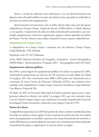 75
Parte II » Cultura e Lazer como Estratégias de Fortalecimento Comunitário
Assim, o intuito de adicionar estas informações é ter um dimensionamento de
algumas ações do poder público nas áreas da cultura e lazer, que pode ser traduzido na
presença ou ausência dos equipamentos.
Apresentaremos este panorama com os dados oficiais sobre cada uma das quatro
subprefeituras (Campo Limpo, Capela do Socorro, M’Boi Mirim e Cidade Ademar)
e, em seguida, o mapeamento de cada uma delas realizado pelos animadores, que con-
templa equipamentos e iniciativas, organizações, grupos e artistas apurados no âmbito
do Projeto. Por fim, faremos uma análise comparativa entre as quatro subprefeituras.
Subprefeitura de Campo Limpo
A subprefeitura do Campo Limpo é composta por três distritos: Campo Limpo,
Capão Redondo e Vila Andrade.
População total: 617.047 habitantes
Fonte: IBGE (Instituto Brasileiro de Geografia e Estatística) - Censos Demográficos
SMDU/Dipro - Retroestimativas e Projeções 2011 - Área geográfica total: 36,70 km²
Equipamentos culturais públicos
Em 2010, a porcentagem de equipamentos públicos de cultura era apenas de 2,58%,
totalizando 6 equipamentos no universo de 233 existentes em toda cidade (ver tabela
4 na página 101). Este crescimento entre 2006 a 2010 pode estar relacionado com a
construção de novos Centros de Educação Unificados (CEUs), que totalizam cinco
unidades nesta subprefeitura: Campo Limpo, Cantos do Amanhecer, Capão Redondo,
Casa Blanca e Feitiço da Vila.
Os dados de 2012 da Secretaria Municipal da Cultura apontam apenas para 1 equi-
pamento cultural no distrito (ver tabela 5 na página 101), que está nomeado como
Casa de Cultura Campo Limpo e que atualmente está sendo ocupado pelo Centro de
Investigação Teatral Artemanha, conhecido como Espaço Cultural CITA.
Pontos de Cultura
A subprefeitura apresentava em 2010 oito pontos de cultura, número considerado acima
da média em relação a outras regiões. Como os pontos de cultura não têm um modelo
único de programação ou atividade e possuem um tempo determinado de convênio, é
muito difícil precisar a continuidade de suas ações, mas constituem um ótimo indicador
da produção de grupos e organizações na área da cultura na região.
 