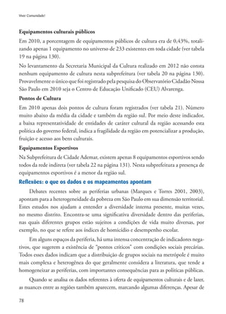 78
Viver Comunidade!
Equipamentos culturais públicos
Em 2010, a porcentagem de equipamentos públicos de cultura era de 0,43%, totali-
zando apenas 1 equipamento no universo de 233 existentes em toda cidade (ver tabela
19 na página 130).
No levantamento da Secretaria Municipal da Cultura realizado em 2012 não consta
nenhum equipamento de cultura nesta subprefeitura (ver tabela 20 na página 130).
Provavelmente o único que foi registrado pela pesquisa do Observatório Cidadão Nossa
São Paulo em 2010 seja o Centro de Educação Unificado (CEU) Alvarenga.
Pontos de Cultura
Em 2010 apenas dois pontos de cultura foram registrados (ver tabela 21). Número
muito abaixo da média da cidade e também da região sul. Por meio deste indicador,
a baixa representatividade de entidades de caráter cultural da região acessando esta
política do governo federal, indica a fragilidade da região em potencializar a produção,
fruição e acesso aos bens culturais.
Equipamentos Esportivos
Na Subprefeitura de Cidade Ademar, existem apenas 8 equipamentos esportivos sendo
todos da rede indireta (ver tabela 22 na página 131). Nesta subprefeitura a presença de
equipamentos esportivos é a menor da região sul.
Reflexões: o que os dados e os mapeamentos apontam
Debates recentes sobre as periferias urbanas (Marques e Torres 2001, 2003),
apontam para a heterogeneidade da pobreza em São Paulo em sua dimensão territorial.
Estes estudos nos ajudam a entender a diversidade interna presente, muitas vezes,
no mesmo distrito. Encontra-se uma significativa diversidade dentro das periferias,
nas quais diferentes grupos estão sujeitos a condições de vida muito diversas, por
exemplo, no que se refere aos índices de homicídio e desempenho escolar.
Em alguns espaços da periferia, há uma intensa concentração de indicadores nega-
tivos, que sugerem a existência de “pontos críticos” com condições sociais precárias.
Todos esses dados indicam que a distribuição de grupos sociais na metrópole é muito
mais complexa e heterogênea do que geralmente considera a literatura, que tende a
homogeneizar as periferias, com importantes consequências para as políticas públicas.
Quando se analisa os dados referentes à oferta de equipamentos culturais e de lazer,
as nuances entre as regiões também aparecem, marcando algumas diferenças. Apesar de
 
