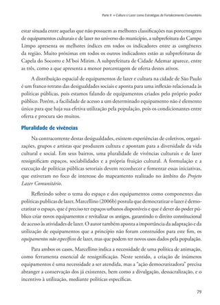 79
Parte II » Cultura e Lazer como Estratégias de Fortalecimento Comunitário
estar situada entre aquelas que não possuem as melhores classificações nas porcentagens
de equipamentos culturais e de lazer no universo do município, a subprefeitura do Campo
Limpo apresenta os melhores índices em todos os indicadores entre as congêneres
da região. Muito próximas em todos os outros indicadores estão as subprefeituras de
Capela do Socorro e M’boi Mirim. A subprefeitura de Cidade Ademar aparece, entre
as três, como a que apresenta a menor porcentagem de oferta destes ativos.
A distribuição espacial de equipamentos de lazer e cultura na cidade de São Paulo
é um franco retrato das desigualdades sociais e aponta para uma inflexão relacionada às
políticas públicas, pois estamos falando de equipamentos criados pelo próprio poder
público. Porém, a facilidade de acesso a um determinado equipamento não é elemento
único para que haja sua efetiva utilização pela população, pois os condicionantes entre
oferta e procura são muitos.
Pluralidade de vivências
Na contracorrente destas desigualdades, existem experiências de coletivos, organi-
zações, grupos e artistas que produzem cultura e apontam para a diversidade da vida
cultural e social. Em seus bairros, uma pluralidade de vivências culturais e de lazer
ressignificam espaços, sociabilidades e a própria fruição cultural. A formulação e a
execução de políticas públicas setoriais devem reconhecer e fomentar essas iniciativas,
que estiveram no foco de interesse do mapeamento realizado no âmbito do Projeto
Lazer Comunitário.
Refletindo sobre o tema do espaço e dos equipamentos como componentes das
políticas publicas de lazer, Marcellino (2006b) postula que democratizar o lazer é demo-
cratizar o espaço, que é preciso ter espaços urbanos disponíveis e que é dever do poder pú-
blico criar novos equipamentos e revitalizar os antigos, garantindo o direito constitucional
de acesso às atividades de lazer. O autor também aponta a importância da adaptação e da
utilização de equipamentos que a princípio não foram construídos para este fim, os
equipamentos não específicos de lazer, mas que podem ter novos usos dados pela população.
Para ambos os casos, Marcellino indica a necessidade de uma política de animação,
como ferramenta essencial de ressignificação. Neste sentido, a criação de inúmeros
equipamentos é uma necessidade a ser atendida, mas a “ação democratizadora” precisa
abranger a conservação dos já existentes, bem como a divulgação, dessacralização, e o
incentivo à utilização, mediante políticas específicas.
 