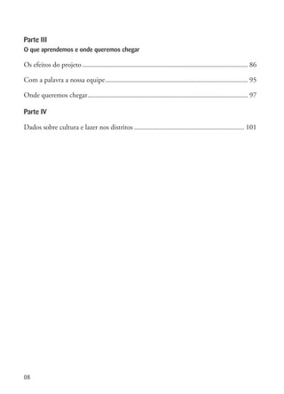 08
Parte III
O que aprendemos e onde queremos chegar
Os efeitos do projeto.............................................................................................. 86
Com a palavra a nossa equipe................................................................................. 95
Onde queremos chegar........................................................................................... 97
Parte IV
Dados sobre cultura e lazer nos distritos............................................................... 101
 