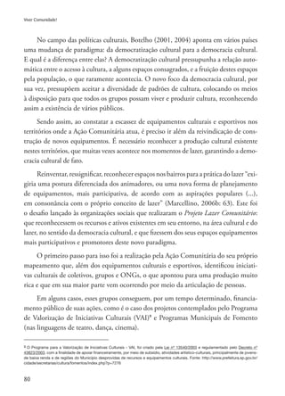 80
Viver Comunidade!
No campo das políticas culturais, Botelho (2001, 2004) aponta em vários países
uma mudança de paradigma: da democratização cultural para a democracia cultural.
E qual é a diferença entre elas? A democratização cultural pressupunha a relação auto-
mática entre o acesso à cultura, a alguns espaços consagrados, e a fruição destes espaços
pela população, o que raramente acontecia. O novo foco da democracia cultural, por
sua vez, pressupõem aceitar a diversidade de padrões de cultura, colocando os meios
à disposição para que todos os grupos possam viver e produzir cultura, reconhecendo
assim a existência de vários públicos.
Sendo assim, ao constatar a escassez de equipamentos culturais e esportivos nos
territórios onde a Ação Comunitária atua, é preciso ir além da reivindicação de cons-
trução de novos equipamentos. É necessário reconhecer a produção cultural existente
nestes territórios, que muitas vezes acontece nos momentos de lazer, garantindo a demo-
cracia cultural de fato.
Reinventar, ressignificar, reconhecer espaços nos bairros para a prática do lazer “exi-
giria uma postura diferenciada dos animadores, ou uma nova forma de planejamento
de equipamentos, mais participativa, de acordo com as aspirações populares (...),
em consonância com o próprio conceito de lazer” (Marcellino, 2006b: 63). Este foi
o desafio lançado às organizações sociais que realizaram o Projeto Lazer Comunitário:
que reconhecessem os recursos e ativos existentes em seu entorno, na área cultural e do
lazer, no sentido da democracia cultural, e que fizessem dos seus espaços equipamentos
mais participativos e promotores deste novo paradigma.
O primeiro passo para isso foi a realização pela Ação Comunitária do seu próprio
mapeamento que, além dos equipamentos culturais e esportivos, identificou iniciati-
vas culturais de coletivos, grupos e ONGs, o que apontou para uma produção muito
rica e que em sua maior parte vem ocorrendo por meio da articulação de pessoas.
Em alguns casos, esses grupos conseguem, por um tempo determinado, financia-
mento público de suas ações, como é o caso dos projetos contemplados pelo Programa
de Valorização de Iniciativas Culturais (VAI)9
e Programas Municipais de Fomento
(nas linguagens de teatro, dança, cinema).
9 O Programa para a Valorização de Iniciativas Culturais - VAI, foi criado pela Lei nº 13540/2003 e regulamentado pelo Decreto nº
43823/2003, com a finalidade de apoiar financeiramente, por meio de subsídio, atividades artístico-culturais, principalmente de jovens-
de baixa renda e de regiões do Município desprovidas de recursos e equipamentos culturais. Fonte: http://www.prefeitura.sp.gov.br/
cidade/secretarias/cultura/fomentos/index.php?p=7276
 