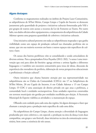 81
Parte II » Cultura e Lazer como Estratégias de Fortalecimento Comunitário
Alguns destaques
Conforme os mapeamentos realizados no âmbito do Projeto Lazer Comunitário,
as subprefeituras de M’boi Mirim, Campo Limpo e Capela do Socorro se destacam
justamente pela quantidade de projetos e iniciativas culturais fomentadas pelo VAI e
por grupos de teatros com acesso a recursos da Lei de Fomento ao Teatro. Por outro
lado, nos dados oficiais sobre equipamentos, o mapeamento da subprefeitura da Cidade
Ademar aponta uma pequena quantidade de coletivos e iniciativas culturais.
Uma iniciativa cultural presente em todas as subprefeituras mapeadas e que ganha
visibilidade como um espaço de produção cultural nas chamadas periferias são os
saraus, que em sua maioria ocorrem em bares e outros espaços não específicos de cul-
tura e lazer.
Os saraus dos bairros periféricos vêm se consolidando e sendo articuladores de
diversos artistas. Para a pesquisadora Erica Peçanha (2012: 202), “o sarau é uma inter-
venção que está para além do literário: agrega ativistas e artistas ligados a diferentes
linguagens e é também um encontro comunitário para troca de ideias, discussão da
experiência dos moradores da periferia, elaboração de novas perspectivas educacionais
e profissionais e fruição cultural”.
Outra iniciativa que chama bastante atenção por sua representatividade nas
subprefeituras são os Clubes da Comunidade (CDCs): são 17 na Subpfreitura do
M’Boi Mirim, 20 em Capela do Socorro, 6 em Cidade Ademar e 15 em Campo
Limpo. O CDC é uma associação de direito privado em que atua a prefeitura, a
comunidade local e entidades socioesportivas. Estas unidades esportivas construídas
em terrenos municipais são geridas por entidades escolhidas por eleição. A Secretaria
Municipal do Esporte viabiliza as atividades e a manutenção do espaço.
Olhando com cuidado para cada uma das regiões, há alguns destaques a fazer que
chamam a atenção para a produção mais específica de cada uma delas.
Na subprefeitura do Campo Limpo, chama atenção a diversidade de linguagens
produzidas por estes coletivos e, em especial, a produção na área da dança (com duas
companhias, um grupo e um festival), duas iniciativas na área da comunicação comu-
nitária, bem como a existência de três saraus.
 