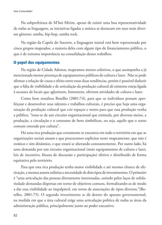 82
Viver Comunidade!
Na subprefeitura de M’boi Mirim, apesar de existir uma boa representatividade
de todas as linguagens, as iniciativas ligadas a música se destacam em seus mais diver-
sos gêneros: samba, hip-hop, samba rock.
Na região da Capela do Socorro, a linguagem teatral está bem representada por
cinco grupos mapeados, a maioria deles com algum tipo de financiamento público, o
que é de extrema importância na consolidação desses trabalhos.
O papel dos equipamentos
Na região de Cidade Ademar, mapeamos menos coletivos, o que acompanha a já
mencionada menor presença de equipamentos públicos de cultura e lazer. Não se pode
afirmar a relação de causa e efeito entre essas duas tendências, porém é possível deduzir
que a falta de visibilidade e de articulação da produção cultural ali existente esteja ligada
à escassez de locais que aglutinem, fomentem, ofertem atividades de cultura e lazer.
Como bem ressaltou Botelho (2001:74), para que os indivíduos possam aper-
feiçoar e desenvolver seus talentos e trabalhos culturais, é preciso que haja uma orga-
nização da produção cultural que crie espaços e meios para que essa produção venha
a público, “trata-se de um circuito organizacional que estimula, por diversos meios, a
produção, a circulação e o consumo de bens simbólicos, ou seja, aquilo que o senso
comum entende por cultura”.
Há uma rica produção que certamente se encontra em todo o território em que as
organizações sociais atuam e que procuramos explicitar neste mapeamento, que não é
estático e sim dinâmico, e que estará se alterando constantemente. Por outro lado, há
uma demanda por um circuito organizacional (mais equipamentos de cultura e lazer,
leis de incentivo, fóruns de discussão e participação) efetivo e distribuído de forma
equitativa pelo território.
Para que esta rica produção tenha maior visibilidade e até mesmo chance de efe-
tivação, a mesma autora enfatiza a necessidade de dois tipos de investimentos. O primeiro
é “uma articulação das pessoas diretamente interessadas, unindo pelos laços de solida-
riedade demandas dispersas em torno de objetivos comuns, formalizando-as de modo
a dar essa visibilidade ao impalpável, em torno de associações de tipos diversos.”(Bo-
telho, 2001:75). O segundo investimento se dá dentro do aparato governamental,
na medida em que a área cultural exige uma articulação política de todas as áreas da
administração pública, principalmente junto ao poder executivo.
 