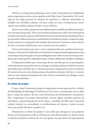 86
Viver Comunidade!
Verifica-se ao longo desta publicação como a Ação Comunitária vem trabalhando
junto a organizações sociais com a experiência do Projeto Lazer Comunitário. Ele é resul-
tado de um longo processo de acúmulo de experiência e reflexões relacionadas ao
trabalho com atividades culturais e de lazer, tendo em vista o fortalecimento comu-
nitário, mas também colocou desafios e novas reflexões.
Assim,nestasessão,apropostaéumareflexãosobreotrabalhodeelaboraçãodopro-
jetoedasmetasalcançadas.Trata-sedeumaleituradoprocessocoletivodeconstruçãode
sentidosrelacionadosaopotencialdefortalecimentocomunitáriodasatividadesdelazer,
que pretende colaborar para que os profissionais envolvidos no projeto e respectivas orga-
nizações parceiras se apropriem dos sentidos deste potencial e possam se sentir sujeitos
de uma construção cotidiana que não se encerra com este projeto.
Como toda iniciativa que nasce e cresce comprometida com o aprimoramento per-
manente,ohorizontedoProjetoLazerComunitárioéacompreensãodasorganizaçõessociais
como espaços de participação e de ações dialogadas entre todos os atores sociais que com-
põemseuscenários:gestores,educadoressociais,crianças,adolescentes,famíliasevizinhança.
É importante lembrar que a construção de um caminho que leve à participação e
ao fortalecimento comunitário não se restringe a um projeto pontual. Serão brevemente
apontados aqui os desafios que se colocam para que as organizações sociais contribuam
de maneira crescente com a democratização das práticas culturais e do lazer e se tornem
cada vez mais espaços participativos de uma vivência comunitária que dialogue com o
mundo contemporâneo.
Os efeitos do projeto
O que a Ação Comunitária propôs às organizações sociais parceiras foi a vivência
da Metodologia da Abordagem Colaborativa, bem como a incorporação de um olhar
para o campo da cultura e do lazer como ferramentas de fortalecimento comunitário.
Daí a importância do projeto desenvolvido: mostrar alguns caminhos possíveis de
articulação, a potencialização do uso do espaço, a mudança do olhar para o potencial
cultural existente na comunidade, o reconhecimento de talentos e outros recursos
locais que podem fortalecer o projeto, etc.
Dimensionar os efeitos do projeto é uma tarefa que ultrapassa os seus próprios
limites, pois foi proposto incidir em fenômenos cujos efeitos podem ser decisivos para
a mudança de práticas culturais de um certo grupo, mas que ainda são imperceptíveis
 