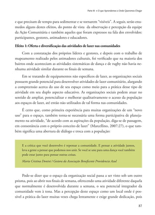 87
Parte III » O que Aprendemos e Onde Queremos Chegar
e que precisam de tempo para sedimentar e se tornarem “visíveis”. A seguir, serão enu-
medos alguns destes efeitos, do ponto de vista da observação e percepção da equipe
da Ação Comunitária e também aqueles que foram expressos na fala dos envolvidos:
participantes, gestores, animadores e educadores.
Efeito 1: Oferta e diversificação das atividades de lazer nas comunidades
Com a constatação dos próprios líderes e gestores, e depois com o trabalho de
mapeamento realizado pelos animadores culturais, foi verificado que na maioria dos
bairros onde aconteciam as atividades sistemáticas de dança e de rugby não havia ne-
nhuma atividade similar durante os finais de semana.
Em se tratando de equipamentos não especíﬁcos de lazer, as organizações sociais
possuem grande potencial para desenvolver atividades de lazer comunitário, alargando
a compreensão acerca do uso de seu espaço como meio para a prática desse tipo de
atividade em seu duplo aspecto educativo. As organizações sociais podem atuar no
sentido de ampliar, potencializar e melhorar qualitativamente o acesso da população
aos espaços de lazer, até então não utilizados de tal forma nas comunidades.
É certo que, como primeira experiência para muitas organizações de um “novo
uso” para o espaço, também torna-se necessária uma forma participativa de planeja-
mento na atividade, “de acordo com as aspirações da população, diga-se de passagem,
em consonância com o próprio conceito de lazer” (Marcellino, 2007:27), o que tam-
bém significa uma abertura de diálogo e troca com a população:
E a crítica que você desenvolve é repensar a comunidade. E pensar a atividade juntos,
leva a gente a pensar que podemos nos unir. Se você se une para uma dança você também
pode estar junto para pensar outras coisas.
Maria Cristina Donini / Gestora da Associação Beneficente Providencia Azul
Pode-se dizer que o espaço da organização social passa a ser visto sob um outro
prisma, pois ao abrir nos finais de semana, oferecendo uma atividade diferente daquela
que normalmente é desenvolvida durante a semana, o seu potencial integrador da
comunidade vem à tona. Mas a percepção deste espaço como um local onde é pos-
sível a prática do lazer muitas vezes chega lentamente e exige grande dedicação, pois
 