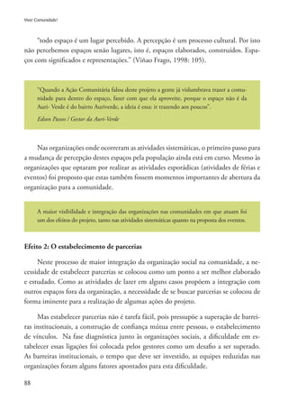 88
Viver Comunidade!
“todo espaço é um lugar percebido. A percepção é um processo cultural. Por isto
não percebemos espaços senão lugares, isto é, espaços elaborados, construídos. Espa-
ços com significados e representações.” (Viñao Frago, 1998: 105).
“Quando a Ação Comunitária falou deste projeto a gente já vislumbrava trazer a comu-
nidade para dentro do espaço, fazer com que ela aproveite, porque o espaço não é da
Auri- Verde é do bairro Auriverde, a ideia é essa: ir trazendo aos poucos”.
Edson Passos / Gestor da Auri-Verde
Nas organizações onde ocorreram as atividades sistemáticas, o primeiro passo para
a mudança de percepção destes espaços pela população ainda está em curso. Mesmo às
organizações que optaram por realizar as atividades esporádicas (atividades de férias e
eventos) foi proposto que estas também fossem momentos importantes de abertura da
organização para a comunidade.
A maior visibilidade e integração das organizações nas comunidades em que atuam foi
um dos efeitos do projeto, tanto nas atividades sistemáticas quanto na proposta dos eventos.
Efeito 2: O estabelecimento de parcerias
Neste processo de maior integração da organização social na comunidade, a ne-
cessidade de estabelecer parcerias se colocou como um ponto a ser melhor elaborado
e estudado. Como as atividades de lazer em alguns casos propõem a integração com
outros espaços fora da organização, a necessidade de se buscar parcerias se colocou de
forma iminente para a realização de algumas ações do projeto.
Mas estabelecer parcerias não é tarefa fácil, pois pressupõe a superação de barrei-
ras institucionais, a construção de confiança mútua entre pessoas, o estabelecimento
de vínculos. Na fase diagnóstica junto às organizações sociais, a dificuldade em es-
tabelecer essas ligações foi colocada pelos gestores como um desafio a ser superado.
As barreiras institucionais, o tempo que deve ser investido, as equipes reduzidas nas
organizações foram alguns fatores apontados para esta dificuldade.
 