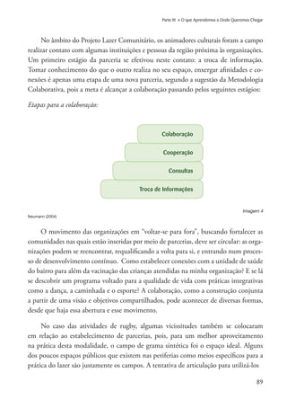 89
Parte III » O que Aprendemos e Onde Queremos Chegar
No âmbito do Projeto Lazer Comunitário, os animadores culturais foram a campo
realizar contato com algumas instituições e pessoas da região próxima às organizações.
Um primeiro estágio da parceria se efetivou neste contato: a troca de informação.
Tomar conhecimento do que o outro realiza no seu espaço, enxergar afinidades e co-
nexões é apenas uma etapa de uma nova parceria, segundo a sugestão da Metodologia
Colaborativa, pois a meta é alcançar a colaboração passando pelos seguintes estágios:
Etapas para a colaboração:						
Troca de Informações
Consultas
Cooperação
Colaboração
Imagem 4
Neumann (2004)
O movimento das organizações em “voltar-se para fora”, buscando fortalecer as
comunidades nas quais estão inseridas por meio de parcerias, deve ser circular: as orga-
nizações podem se reencontrar, requalificando a volta para si, e entrando num proces-
so de desenvolvimento contínuo. Como estabelecer conexões com a unidade de saúde
do bairro para além da vacinação das crianças atendidas na minha organização? E se lá
se descobrir um programa voltado para a qualidade de vida com práticas integrativas
como a dança, a caminhada e o esporte? A colaboração, como a construção conjunta
a partir de uma visão e objetivos compartilhados, pode acontecer de diversas formas,
desde que haja essa abertura e esse movimento.
No caso das atividades de rugby, algumas vicissitudes também se colocaram
em relação ao estabelecimento de parcerias, pois, para um melhor aproveitamento
na prática desta modalidade, o campo de grama sintética foi o espaço ideal. Alguns
dos poucos espaços públicos que existem nas periferias como meios específicos para a
prática do lazer são justamente os campos. A tentativa de articulação para utilizá-los
 