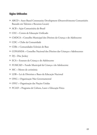 09
Siglas Utilizadas
»	 ABCD = Asset Based Community Development (Desenvolvimento Comunitário
	 Baseado em Talentos e Recursos Locais)
»	 ACB = Ação Comunitária do Brasil
»	 CEU = Centro de Educação Unificado
»	 CMDCA = Conselho Municipal dos Direitos da Criança e do Adolescente
»	 CDC = Clube da Comunidade
»	 CEBs = Comunidades Eclesiais de Base
»	 CONANDA = Conselho Nacional dos Direitos das Crianças e Adolescentes
»	 DJ = Disc Jockey
»	 ECA = Estatuto da Criança e do Adolescente
»	 FUMCAD = Fundo Municipal da Criança e do Adolescente
»	 MC = Mestre de cerimônia
»	 LDB = Lei de Diretrizes e Bases da Educação Nacional
»	 ONG = Organização Não Governamental
»	 ONU = Organização das Nações Unidas
»	 PCLEF = Programa de Cultura, Lazer e Educação Física
 