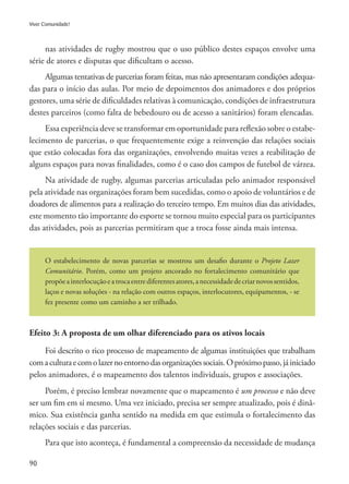 90
Viver Comunidade!
nas atividades de rugby mostrou que o uso público destes espaços envolve uma
série de atores e disputas que dificultam o acesso.
Algumas tentativas de parcerias foram feitas, mas não apresentaram condições adequa-
das para o início das aulas. Por meio de depoimentos dos animadores e dos próprios
gestores, uma série de dificuldades relativas à comunicação, condições de infraestrutura
destes parceiros (como falta de bebedouro ou de acesso a sanitários) foram elencadas.
Essa experiência deve se transformar em oportunidade para reflexão sobre o estabe-
lecimento de parcerias, o que frequentemente exige a reinvenção das relações sociais
que estão colocadas fora das organizações, envolvendo muitas vezes a reabilitação de
alguns espaços para novas finalidades, como é o caso dos campos de futebol de várzea.
Na atividade de rugby, algumas parcerias articuladas pelo animador responsável
pela atividade nas organizações foram bem sucedidas, como o apoio de voluntários e de
doadores de alimentos para a realização do terceiro tempo. Em muitos dias das atividades,
este momento tão importante do esporte se tornou muito especial para os participantes
das atividades, pois as parcerias permitiram que a troca fosse ainda mais intensa.
O estabelecimento de novas parcerias se mostrou um desafio durante o Projeto Lazer
Comunitário. Porém, como um projeto ancorado no fortalecimento comunitário que
propõeainterlocuçãoeatrocaentrediferentesatores,anecessidadedecriarnovossentidos,
laços e novas soluções - na relação com outros espaços, interlocutores, equipamentos, - se
fez presente como um caminho a ser trilhado.
Efeito 3: A proposta de um olhar diferenciado para os ativos locais
Foi descrito o rico processo de mapeamento de algumas instituições que trabalham
comaculturaecomolazernoentornodasorganizaçõessociais.Opróximopasso,jáiniciado
pelos animadores, é o mapeamento dos talentos individuais, grupos e associações.
Porém, é preciso lembrar novamente que o mapeamento é um processo e não deve
ser um fim em si mesmo. Uma vez iniciado, precisa ser sempre atualizado, pois é dinâ-
mico. Sua existência ganha sentido na medida em que estimula o fortalecimento das
relações sociais e das parcerias.
Para que isto aconteça, é fundamental a compreensão da necessidade de mudança
 