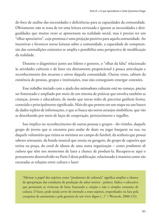 91
Parte III » O que Aprendemos e Onde Queremos Chegar
do foco de análise das necessidades e deficiências para as capacidades da comunidade.
Obviamente não se trata de ter uma leitura enviesada e ignorar as necessidades e desi-
gualdades que muitas vezes se apresentam na realidade social, mas é preciso ter um
“olhar apreciativo”, cuja premissa é uma projeção positiva para aquela comunidade. Ao
incentivar e favorecer novas leituras sobre a comunidade, a capacidade de compreen-
são das contradições existentes se amplia e possibilita uma perspectiva de modificação
da realidade.
Durante o diagnóstico junto aos líderes e gestores, o “olhar da falta” relacionado
às atividades culturais e de lazer era diretamente proporcional à pouca articulação e
reconhecimento dos recursos e ativos daquela comunidade. Outras vezes, sabiam da
existência de pessoas, grupos e instituições, mas não conseguiam enxergar conexões.
Esse trabalho iniciado com a ajuda dos animadores culturais está no começo, precisa
ser fomentado e ampliado por meio de um sistema de práticas que envolva também as
crianças, jovens e educadores, de modo que novas redes de parcerias ganhem forma,
conteúdo e principalmente significado. Mais do que pontos em um mapa ou um banco
de dados repleto de informações, o que se busca são novos arranjos simbólicos, que vão
se desenhando por meio de laços de cooperação, pertencimento e orgulho.
Isso implica no reconhecimento de outras pessoas e grupos - do vizinho, daquele
grupo de jovens que se encontra para andar de skate ou jogar basquete na rua, ou
daquele voluntário que treina os meninos no campo de futebol, da senhora que possui
saberes artesanais, da banda musical que ensaia na garagem, do grupo de capoeira que
treina na praça, do coral de idosos de uma outra organização – como produtores de
cultura que têm nos momentos de lazer a chance de produzi-la. Recupera-se aqui o
pensamento desenvolvido na Parte I desta publicação, relacionado à maneira como são
encaradas as relações entre cultura e lazer:
“Afirmar o papel dos sujeitos como “produtores de culturais” significa ampliar a chance
de apropriação das condições de produção do saber teórico - prático, lúdico e educativo
que permeiam as vivências de lazer, buscando a criação e não o simples consumo de
cultura. O lazer, pode ainda servir de estimulo a esses sujeitos, empenhados na luta pela
conquista de autonomia e pela garantia de um viver digno (...)” ( Werneck, 2000:132).
 